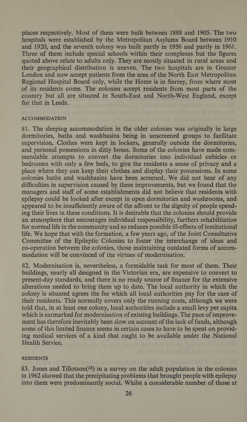 places respectively. Most of them were built between 1888 and 1905. The two hospitals were established by the Metropolitan Asylums Board between 1910 and 1920, and the seventh colony was built partly in 1956 and partly in 1961. Three of them include special schools within their complexes but the figures quoted above relate to adults only. They are mostly situated in rural areas and their geographical distribution is uneven. The two hospitals are in Greater London and now accept patients from the area of the North East Metropolitan Regional Hospital Board only, while the Home is in Surrey, from where most of its residents come. The colonies accept residents from most parts of the country but all are situated in South-East and North-West England, except for that in Leeds. ACCOMMODATION 81. The sleeping accommodation in the older colonies was originally in large dormitories, baths and washbasins being in unscreened groups to facilitate supervision. Clothes were kept in lockers, generally outside the dormitories, and personal possessions in ditty boxes. Some of the colonies have made com- mendable attempts to convert the dormitories into individual cubicles or bedrooms with only a few beds, to give the residents a sense of privacy and a place where they can keep their clothes and display their possessions. In some colonies baths and washbasins have been screened. We did not hear of any difficulties in supervision caused by these improvements, but we found that the managers and staff of some establishments did not believe that residents with epilepsy could be looked after except in open dormitories and washrooms, and appeared to be insufficiently aware of the affront to the dignity of people spend- ing their lives in these conditions. It is desirable that the colonies should provide an atmosphere that encourages individual responsibility, furthers rehabilitation for normal life in the community and so reduces possible ill-effects of institutional life. We hope that with the formation, a few years ago, of the Joint Consultative Committee of the Epileptic Colonies to foster the interchange of ideas and co-operation between the colonies, those maintaining outdated forms of accom- modation will be convinced of the virtues of modernisation. 82. Modernisation is, nevertheless, a formidable task for most of them. Their buildings, nearly all designed in the Victorian era, are expensive to convert to present-day standards, and there is no ready source of finance for the extensive alterations needed to bring them up to date. The local authority in which the colony is situated agrees the fee which all local authorities pay for the care of their residents. This normally covers only the running costs, although we were told that, in at least one colony, local authorities include a small levy per capita which is earmarked for modernisation of existing buildings. The pace of improve- ment has therefore inevitably been slow on account of the lack of funds, although some of this limited finance seems in certain cases to have to be spent on provid- ing medical services of a kind that ought to be available under the National Health Service. RESIDENTS 83. Jones and Tillotson(!8) in a survey on the adult population in the colonies in 1962 showed that the precipitating problems that brought people with epilepsy into them were predominantly social. Whilst a considerable number of those at