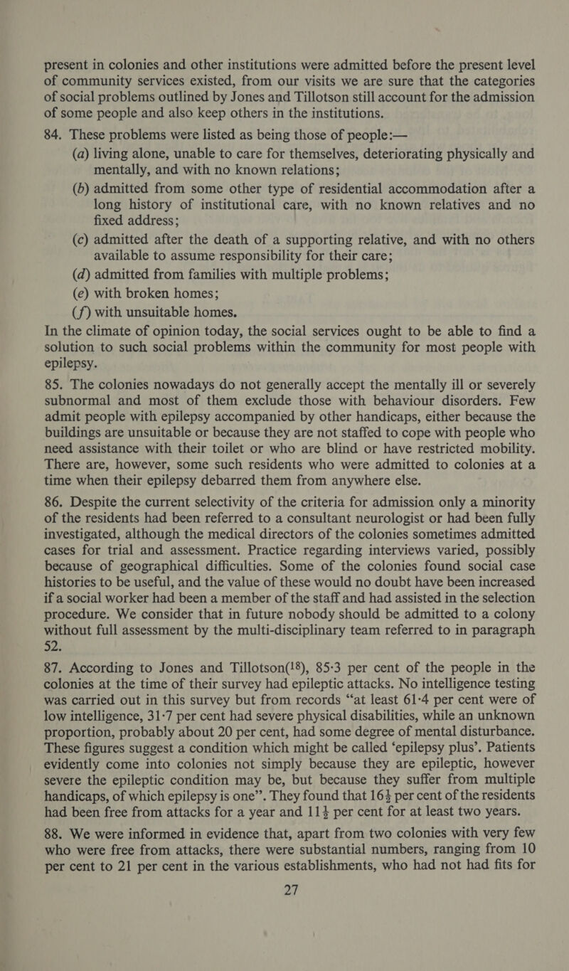 present in colonies and other institutions were admitted before the present level of community services existed, from our visits we are sure that the categories of social problems outlined by Jones and Tillotson still account for the admission of some people and also keep others in the institutions. 84. These problems were listed as being those of people:— (a) living alone, unable to care for themselves, deteriorating physically and mentally, and with no known relations; (b) admitted from some other type of residential accommodation after a long history of institutional care, with no known relatives and no fixed address; (c) admitted after the death of a supporting relative, and with no others available to assume responsibility for their care; (d) admitted from families with multiple problems; (e) with broken homes; (f) with unsuitable homes. In the climate of opinion today, the social services ought to be able to find a solution to such social problems within the community for most people with epilepsy. 85. The colonies nowadays do not generally accept the mentally ill or severely subnormal and most of them exclude those with behaviour disorders. Few admit people with epilepsy accompanied by other handicaps, either because the buildings are unsuitable or because they are not staffed to cope with people who need assistance with their toilet or who are blind or have restricted mobility. There are, however, some such residents who were admitted to colonies at a time when their epilepsy debarred them from anywhere else. 86. Despite the current selectivity of the criteria for admission only a minority of the residents had been referred to a consultant neurologist or had been fully investigated, although the medical directors of the colonies sometimes admitted cases for trial and assessment. Practice regarding interviews varied, possibly because of geographical difficulties. Some of the colonies found social case histories to be useful, and the value of these would no doubt have been increased if a social worker had been a member of the staff and had assisted in the selection procedure. We consider that in future nobody should be admitted to a colony without full assessment by the multi-disciplinary team referred to in paragraph os 87. According to Jones and Tillotson(!8), 85:3 per cent of the people in the colonies at the time of their survey had epileptic attacks. No intelligence testing was carried out in this survey but from records “‘at least 61-4 per cent were of low intelligence, 31-7 per cent had severe physical disabilities, while an unknown proportion, probably about 20 per cent, had some degree of mental disturbance. These figures suggest a condition which might be called ‘epilepsy plus’. Patients evidently come into colonies not simply because they are epileptic, however severe the epileptic condition may be, but because they suffer from multiple handicaps, of which epilepsy is one’. They found that 164 per cent of the residents had been free from attacks for a year and 114 per cent for at least two years. 88. We were informed in evidence that, apart from two colonies with very few who were free from attacks, there were substantial numbers, ranging from 10 per cent to 21 per cent in the various establishments, who had not had fits for