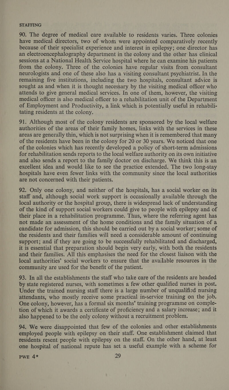 STAFFING 90. The degree of medical care available to residents varies. Three colonies have medical directors, two of whom were appointed comparatively recently because of their specialist experience and interest in epilepsy; one director has an electroencephalography department in the colony and the other has clinical sessions at a National Health Service hospital where he can examine his patients from the colony. Three of the colonies have regular visits from consultant neurologists and one of these also has a visiting consultant psychiatrist. In the remaining five institutions, including the two hospitals, consultant advice is sought as and when it is thought necessary by the visiting medical officer who attends to give general medical services. In one of them, however, the visiting medical officer is also medical officer to a rehabilitation unit of the Department of Employment and Productivity, a link which is potentially useful in rehabili- tating residents at the colony. 91. Although most of the colony residents are sponsored by the local welfare authorities of the areas of their family homes, links with the services in these areas are generally thin, which is not surprising when it is remembered that many of the residents have been in the colony for 20 or 30 years. We noticed that one of the colonies which has recently developed a policy of short-term admissions for rehabilitation sends reports to the local welfare authority on its own initiative and also sends a report to the family doctor on discharge. We think this is an excellent idea and would like to see the practice extended. The two long-stay hospitals have even fewer links with the community since the local authorities are not concerned with their patients. 92. Only one colony, and neither of the hospitals, has a social worker on its staff and, although social work support is occasionally available through the local authority or the hospital group, there is widespread lack of understanding of the kind of support social workers could give to people with epilepsy and of their place in a rehabilitation programme. Thus, where the referring agent has not made an assessment of the home conditions and the family situation of a candidate for admission, this should be carried out by a social worker; some of the residents and their families will need a considerable amount of continuing support; and if they are going to be successfully rehabilitated and discharged, it is essential that preparation should begin very early, with both the residents and their families. All this emphasises the need for the closest liaison with the local authorities’ social workers to ensure that the available resources in the community are used for the benefit of the patient. 93. In all the establishments the staff who take care of the residents are headed by state registered nurses, with sometimes a few other qualified nurses in post. Under the trained nursing staff there is a large number of unqualified nursing attendants, who mostly receive some practical in-service training on the job. One colony, however, has a formal six months’ training programme on comple- tion of which it awards a certificate of proficiency and a salary increase; and it also happened to be the only colony without a recruitment problem. 94. We were disappointed that few of the colonies and other establishments employed people with epilepsy on their staff. One establishment claimed that residents resent people with epilepsy on the staff. On the other hand, at least one hospital of national repute has set a useful example with a scheme for