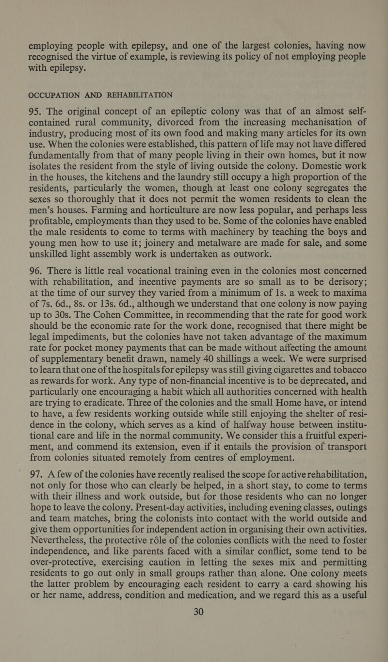 employing people with epilepsy, and one of the largest colonies, having now recognised the virtue of example, is reviewing its policy of not employing people with epilepsy. OCCUPATION AND REHABILITATION 95. The original concept of an epileptic colony was that of an almost self- contained rural community, divorced from the increasing mechanisation of industry, producing most of its own food and making many articles for its own use. When the colonies were established, this pattern of life may not have differed fundamentally from that of many people living in their own homes, but it now isolates the resident from the style of living outside the colony. Domestic work in the houses, the kitchens and the laundry still occupy a high proportion of the residents, particularly the women, though at least one colony segregates the sexes so thoroughly that it does not permit the women residents to clean the men’s houses. Farming and horticulture are now less popular, and perhaps less profitable, employments than they used to be. Some of the colonies have enabled the male residents to come to terms with machinery by teaching the boys and young men how to use it; joimery and metalware are made for sale, and some unskilled light assembly work is undertaken as outwork. 96. There is little real vocational training even in the colonies most concerned with rehabilitation, and incentive payments are so small as to be derisory; at the time of our survey they varied from a minimum of Is. a week to maxima of 7s. 6d., 8s. or 13s. 6d., although we understand that one colony is now paying up to 30s. The Cohen Committee, in recommending that the rate for good work should be the economic rate for the work done, recognised that there might be legal impediments, but the colonies have not taken advantage of the maximum rate for pocket money payments that can be made without affecting the amount of supplementary benefit drawn, namely 40 shillings a week. We were surprised to learn that one of the hospitals for epilepsy was still giving cigarettes and tobacco as rewards for work. Any type of non-financial incentive is to be deprecated, and particularly one encouraging a habit which all authorities concerned with health are trying to eradicate. Three of the colonies and the small Home have, or intend to have, a few residents working outside while still enjoying the shelter of resi- dence in the colony, which serves as a kind of halfway house between institu- tional care and life in the normal community. We consider this a fruitful experi- ment, and commend its extension, even if it entails the provision of transport from colonies situated remotely from centres of employment. 97. A few of the colonies have recently realised the scope for active rehabilitation, not only for those who can clearly be helped, in a short stay, to come to terms with their illness and work outside, but for those residents who can no longer hope to leave the colony. Present-day activities, including evening classes, outings and team matches, bring the colonists into contact with the world outside and give them opportunities for independent action in organising their own activities. Nevertheless, the protective réle of the colonies conflicts with the need to foster independence, and like parents faced with a similar conflict, some tend to be over-protective, exercising caution in letting the sexes mix and permitting residents to go out only in small groups rather than alone. One colony meets the latter problem by encouraging each resident to carry a card showing his or her name, address, condition and medication, and we regard this as a useful