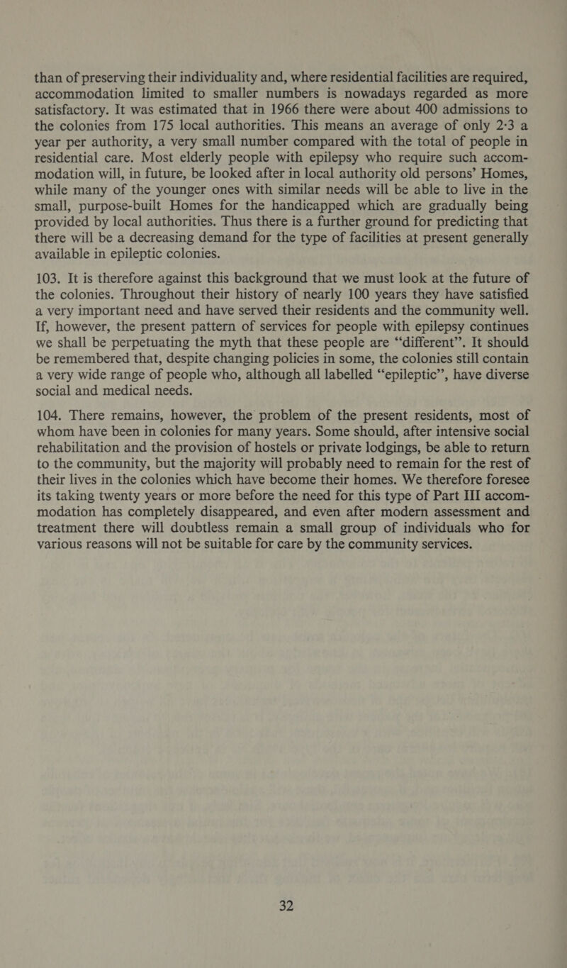 than of preserving their individuality and, where residential facilities are required, accommodation limited to smaller numbers is nowadays regarded as more satisfactory. It was estimated that in 1966 there were about 400 admissions to the colonies from 175 local authorities. This means an average of only 2:3 a year per authority, a very small number compared with the total of people in residential care. Most elderly people with epilepsy who require such accom- modation will, in future, be looked after in local authority old persons’ Homes, while many of the younger ones with similar needs will be able to live in the small, purpose-built Homes for the handicapped which are gradually being provided by local authorities. Thus there is a further ground for predicting that there will be a decreasing demand for the type of facilities at present generally available in epileptic colonies. 103. It is therefore against this background that we must look at the future of the colonies. Throughout their history of nearly 100 years they have satisfied a very important need and have served their residents and the community well. If, however, the present pattern of services for people with epilepsy continues we shall be perpetuating the myth that these people are “‘different’’. It should be remembered that, despite changing policies in some, the colonies still contain a very wide range of people who, although all labelled “‘epileptic”’, have diverse social and medical needs. 104. There remains, however, the problem of the present residents, most of whom have been in colonies for many years. Some should, after intensive social rehabilitation and the provision of hostels or private lodgings, be able to return to the community, but the majority will probably need to remain for the rest of their lives in the colonies which have become their homes. We therefore foresee its taking twenty years or more before the need for this type of Part III accom- modation has completely disappeared, and even after modern assessment and treatment there will doubtless remain a small group of individuals who for various reasons will not be suitable for care by the community services.