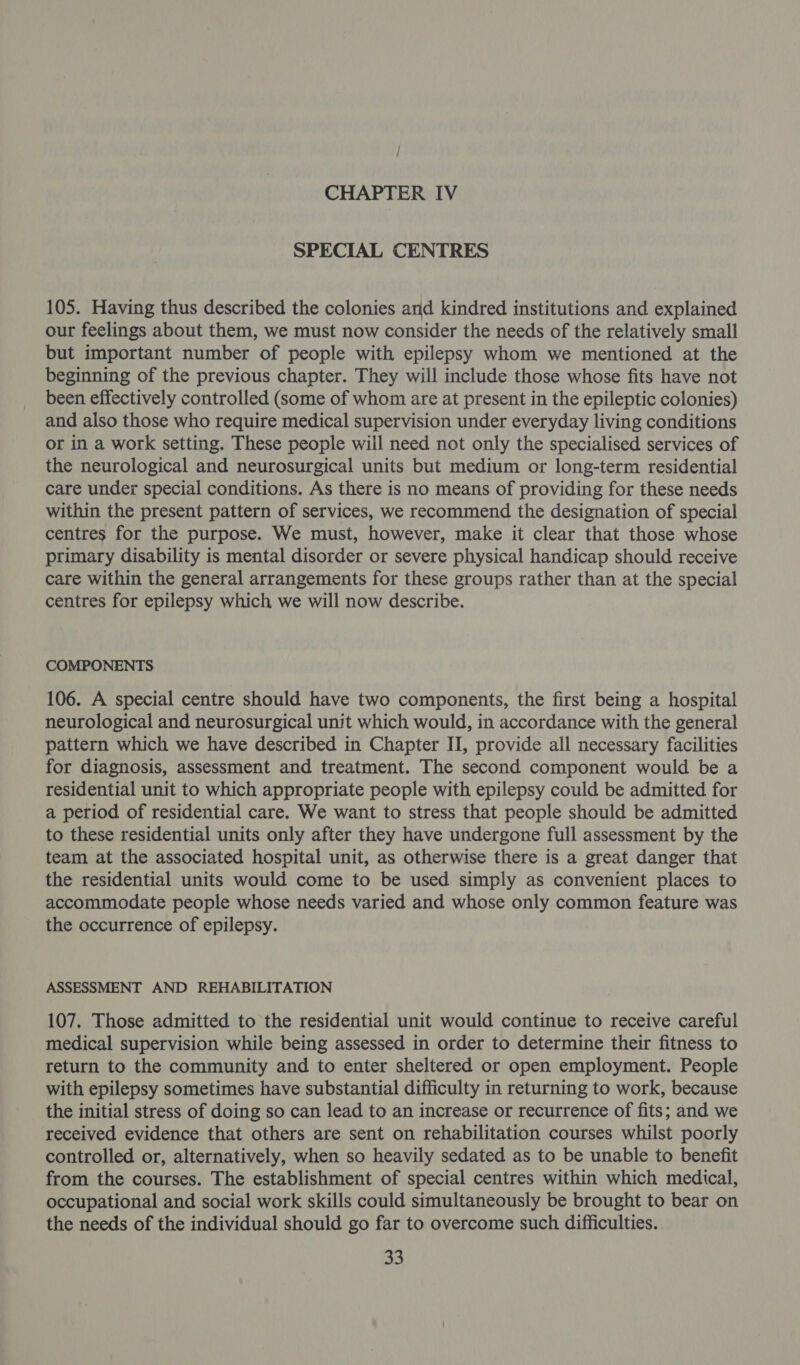 SPECIAL CENTRES 105. Having thus described the colonies and kindred institutions and explained our feelings about them, we must now consider the needs of the relatively small but important number of people with epilepsy whom we mentioned at the beginning of the previous chapter. They will include those whose fits have not been effectively controlled (some of whom are at present in the epileptic colonies) and also those who require medical supervision under everyday living conditions or in a work setting. These people will need not only the specialised services of the neurological and neurosurgical units but medium or long-term residential care under special conditions. As there is no means of providing for these needs within the present pattern of services, we recommend the designation of special centres for the purpose. We must, however, make it clear that those whose primary disability is mental disorder or severe physical handicap should receive care within the general arrangements for these groups rather than at the special centres for epilepsy which we will now describe. COMPONENTS 106. A special centre should have two components, the first being a hospital neurological and neurosurgical unit which would, in accordance with the general pattern which we have described in Chapter II, provide all necessary facilities for diagnosis, assessment and treatment. The second component would be a residential unit to which appropriate people with epilepsy could be admitted for a period of residential care. We want to stress that people should be admitted to these residential units only after they have undergone full assessment by the team at the associated hospital unit, as otherwise there is a great danger that the residential units would come to be used simply as convenient places to accommodate people whose needs varied and whose only common feature was the occurrence of epilepsy. ASSESSMENT AND REHABILITATION 107. Those admitted to the residential unit would continue to receive careful medical supervision while being assessed in order to determine their fitness to return to the community and to enter sheltered or open employment. People with epilepsy sometimes have substantial difficulty in returning to work, because the initial stress of doing so can lead to an increase or recurrence of fits; and we received evidence that others are sent on rehabilitation courses whilst poorly controlled or, alternatively, when so heavily sedated as to be unable to benefit from the courses. The establishment of special centres within which medical, occupational and social work skills could simultaneously be brought to bear on the needs of the individual should go far to overcome such difficulties.
