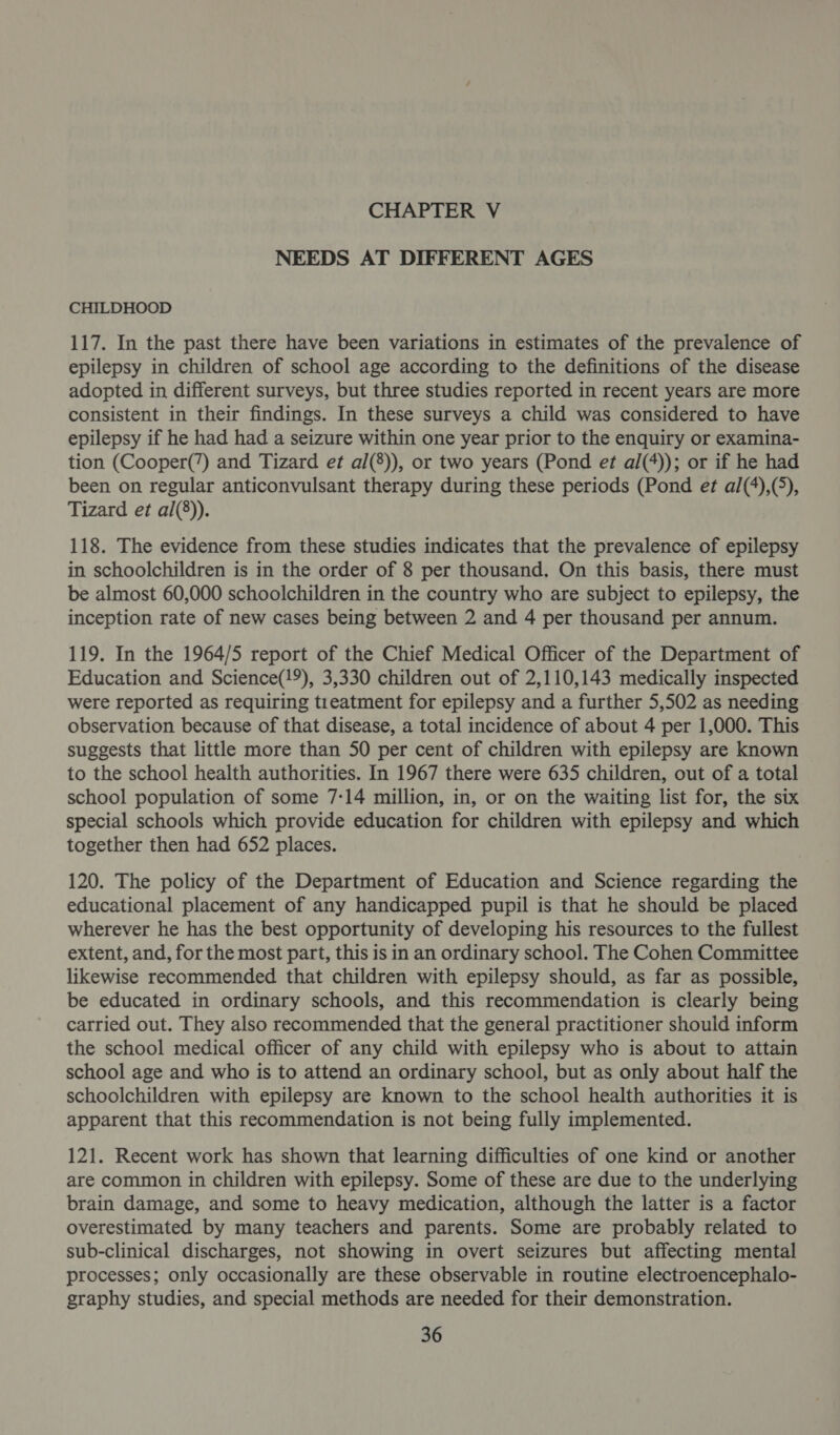 NEEDS AT DIFFERENT AGES CHILDHOOD 117. In the past there have been variations in estimates of the prevalence of epilepsy in children of school age according to the definitions of the disease adopted in different surveys, but three studies reported in recent years are more consistent in their findings. In these surveys a child was considered to have epilepsy if he had had a seizure within one year prior to the enquiry or examina- tion (Cooper(’) and Tizard et al(8)), or two years (Pond et al(4)); or if he had been on regular anticonvulsant therapy during these periods (Pond et al(4),(5), Tizard et al(8)). 118. The evidence from these studies indicates that the prevalence of epilepsy in schoolchildren is in the order of 8 per thousand, On this basis, there must be almost 60,000 schoolchildren in the country who are subject to epilepsy, the inception rate of new cases being between 2 and 4 per thousand per annum. 119. In the 1964/5 report of the Chief Medical Officer of the Department of Education and Science(!9), 3,330 children out of 2,110,143 medically inspected were reported as requiring treatment for epilepsy and a further 5,502 as needing observation because of that disease, a total incidence of about 4 per 1,000. This suggests that little more than 50 per cent of children with epilepsy are known to the school health authorities. In 1967 there were 635 children, out of a total school population of some 7:14 million, in, or on the waiting list for, the six special schools which provide education for children with epilepsy and which together then had 652 places. 120. The policy of the Department of Education and Science regarding the educational placement of any handicapped pupil is that he should be placed wherever he has the best opportunity of developing his resources to the fullest extent, and, for the most part, this is in an ordinary school. The Cohen Committee likewise recommended that children with epilepsy should, as far as possible, be educated in ordinary schools, and this recommendation is clearly being carried out. They also recommended that the general practitioner should inform the school medical officer of any child with epilepsy who is about to attain school age and who is to attend an ordinary school, but as only about half the schoolchildren with epilepsy are known to the school health authorities it is apparent that this recommendation is not being fully implemented. 121. Recent work has shown that learning difficulties of one kind or another are common in children with epilepsy. Some of these are due to the underlying brain damage, and some to heavy medication, although the latter is a factor overestimated by many teachers and parents. Some are probably related to sub-clinical discharges, not showing in overt seizures but affecting mental processes; only occasionally are these observable in routine electroencephalo- graphy studies, and special methods are needed for their demonstration.