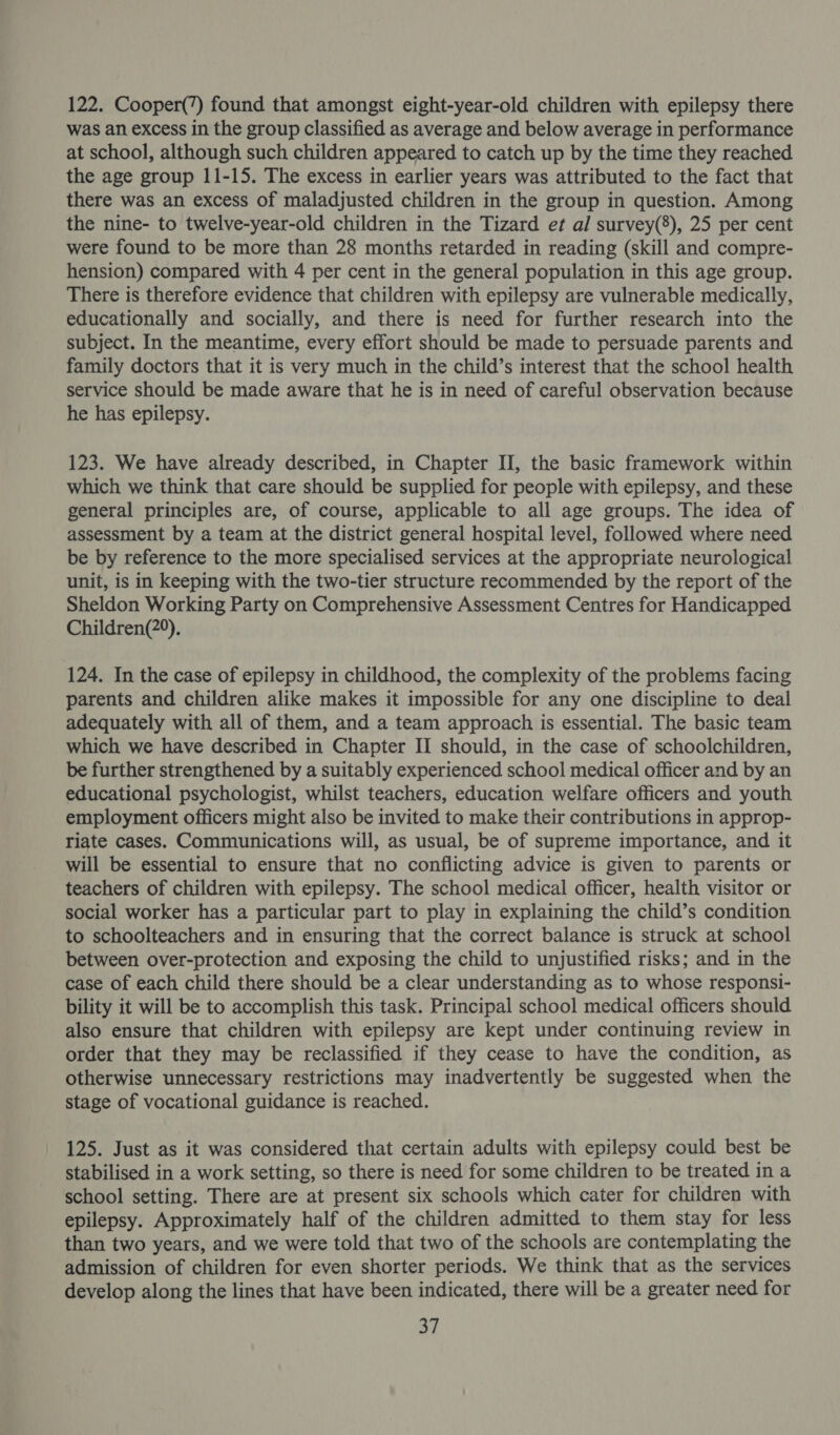 122. Cooper(’) found that amongst eight-year-old children with epilepsy there was an excess in the group classified as average and below average in performance at school, although such children appeared to catch up by the time they reached the age group 11-15. The excess in earlier years was attributed to the fact that there was an excess of maladjusted children in the group in question. Among the nine- to twelve-year-old children in the Tizard et al survey(8), 25 per cent were found to be more than 28 months retarded in reading (skill and compre- hension) compared with 4 per cent in the general population in this age group. There is therefore evidence that children with epilepsy are vulnerable medically, educationally and socially, and there is need for further research into the subject. In the meantime, every effort should be made to persuade parents and family doctors that it is very much in the child’s interest that the school health service should be made aware that he is in need of careful observation because he has epilepsy. 123. We have already described, in Chapter II, the basic framework within which we think that care should be supplied for people with epilepsy, and these general principles are, of course, applicable to all age groups. The idea of assessment by a team at the district general hospital level, followed where need be by reference to the more specialised services at the appropriate neurological unit, is in keeping with the two-tier structure recommended by the report of the Sheldon Working Party on Comprehensive Assessment Centres for Handicapped Children(2°). 124. In the case of epilepsy in childhood, the complexity of the problems facing parents and children alike makes it impossible for any one discipline to deal adequately with all of them, and a team approach is essential. The basic team which we have described in Chapter II should, in the case of schoolchildren, be further strengthened by a suitably experienced school medical officer and by an educational psychologist, whilst teachers, education welfare officers and youth employment officers might also be invited to make their contributions in approp- riate cases. Communications will, as usual, be of supreme importance, and it will be essential to ensure that no conflicting advice is given to parents or teachers of children with epilepsy. The school medical officer, health visitor or social worker has a particular part to play in explaining the child’s condition to schoolteachers and in ensuring that the correct balance is struck at school between over-protection and exposing the child to unjustified risks; and in the case of each child there should be a clear understanding as to whose responsi- bility it will be to accomplish this task. Principal school medical officers should also ensure that children with epilepsy are kept under continuing review in order that they may be reclassified if they cease to have the condition, as otherwise unnecessary restrictions may inadvertently be suggested when the stage of vocational guidance is reached. 125. Just as it was considered that certain adults with epilepsy could best be stabilised in a work setting, so there is need for some children to be treated in a school setting. There are at present six schools which cater for children with epilepsy. Approximately half of the children admitted to them stay for less than two years, and we were told that two of the schools are contemplating the admission of children for even shorter periods. We think that as the services develop along the lines that have been indicated, there will be a greater need for