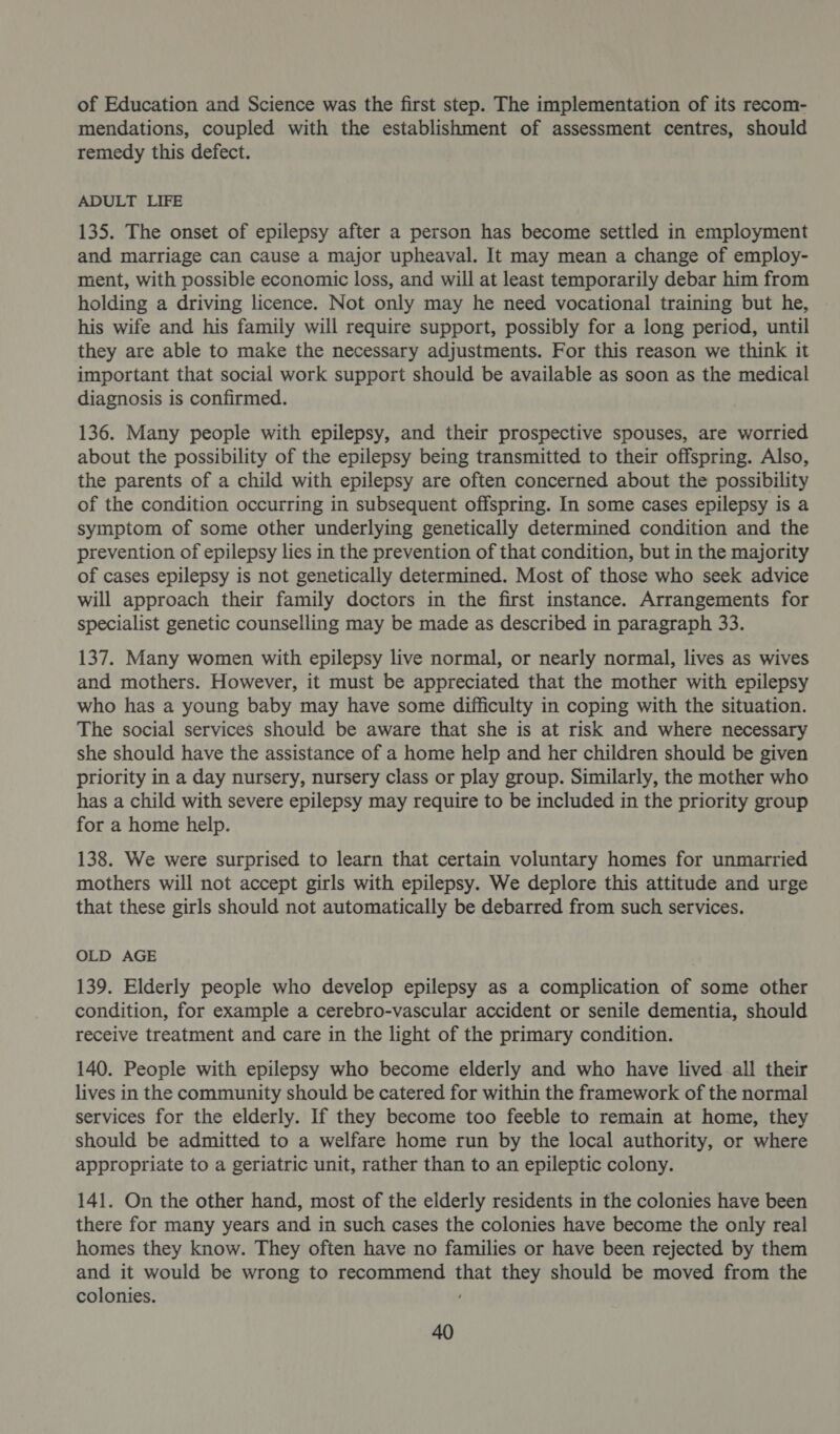 of Education and Science was the first step. The implementation of its recom- mendations, coupled with the establishment of assessment centres, should remedy this defect. ADULT LIFE 135. The onset of epilepsy after a person has become settled in employment and marriage can cause a major upheaval. It may mean a change of employ- ment, with possible economic loss, and will at least temporarily debar him from holding a driving licence. Not only may he need vocational training but he, his wife and his family will require support, possibly for a long period, until they are able to make the necessary adjustments. For this reason we think it important that social work support should be available as soon as the medical diagnosis is confirmed. 136. Many people with epilepsy, and their prospective spouses, are worried about the possibility of the epilepsy being transmitted to their offspring. Also, the parents of a child with epilepsy are often concerned about the possibility of the condition occurring in subsequent offspring. In some cases epilepsy is a symptom of some other underlying genetically determined condition and the prevention of epilepsy lies in the prevention of that condition, but in the majority of cases epilepsy is not genetically determined. Most of those who seek advice will approach their family doctors in the first instance. Arrangements for specialist genetic counselling may be made as described in paragraph 33. 137. Many women with epilepsy live normal, or nearly normal, lives as wives and mothers. However, it must be appreciated that the mother with epilepsy who has a young baby may have some difficulty in coping with the situation. The social services should be aware that she is at risk and where necessary she should have the assistance of a home help and her children should be given priority in a day nursery, nursery class or play group. Similarly, the mother who has a child with severe epilepsy may require to be included in the priority group for a home help. 138. We were surprised to learn that certain voluntary homes for unmarried mothers will not accept girls with epilepsy. We deplore this attitude and urge that these girls should not automatically be debarred from such services. OLD AGE 139. Elderly people who develop epilepsy as a complication of some other condition, for example a cerebro-vascular accident or senile dementia, should receive treatment and care in the light of the primary condition. 140. People with epilepsy who become elderly and who have lived.all their lives in the community should be catered for within the framework of the normal services for the elderly. If they become too feeble to remain at home, they should be admitted to a welfare home run by the local authority, or where appropriate to a geriatric unit, rather than to an epileptic colony. 141. On the other hand, most of the elderly residents in the colonies have been there for many years and in such cases the colonies have become the only real homes they know. They often have no families or have been rejected by them and it would be wrong to recommend that they should be moved from the colonies.