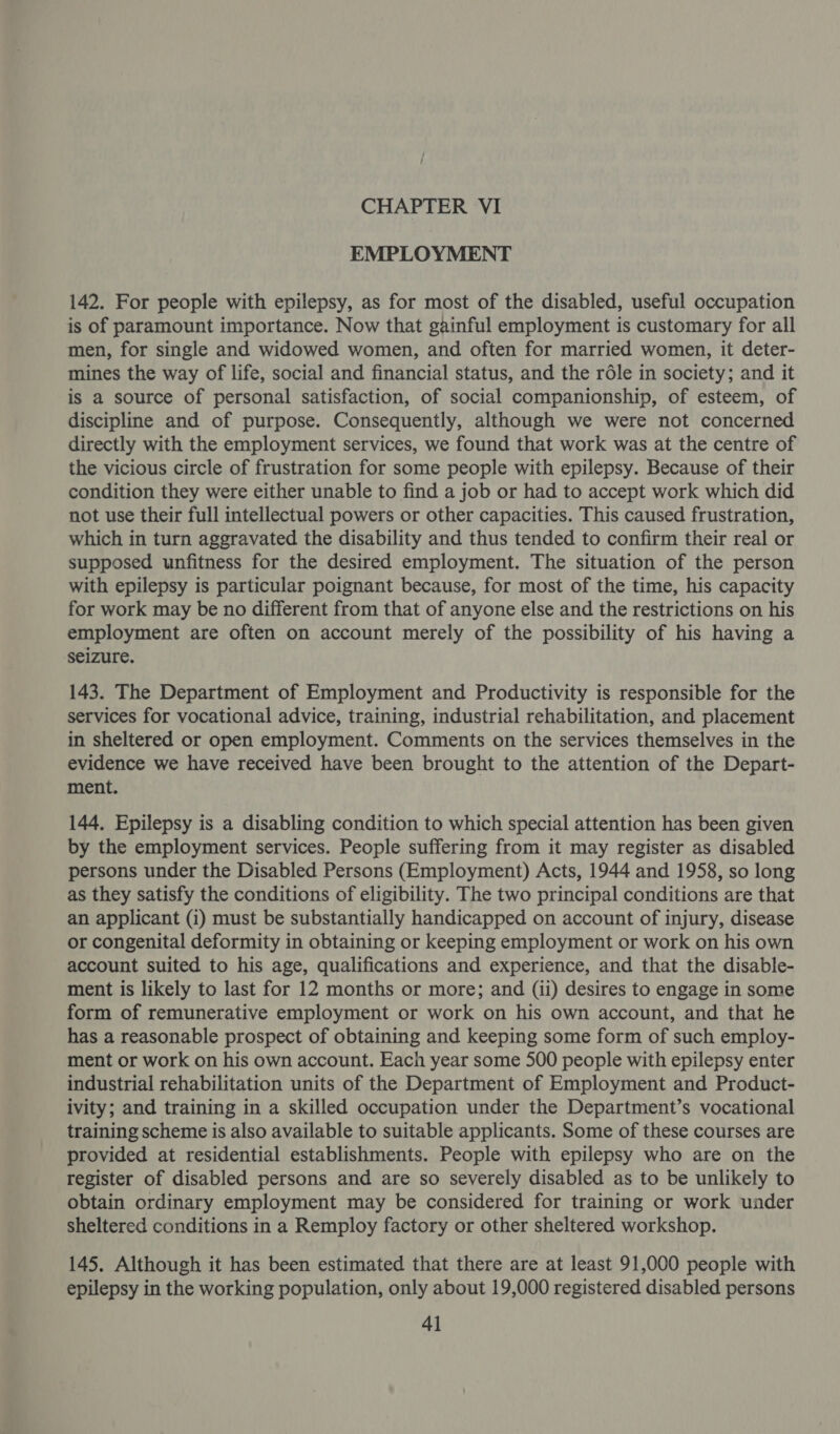 EMPLOYMENT 142. For people with epilepsy, as for most of the disabled, useful occupation is of paramount importance. Now that gainful employment is customary for all men, for single and widowed women, and often for married women, it deter- mines the way of life, social and financial status, and the rdle in society; and it is a source of personal satisfaction, of social companionship, of esteem, of discipline and of purpose. Consequently, although we were not concerned directly with the employment services, we found that work was at the centre of the vicious circle of frustration for some people with epilepsy. Because of their condition they were either unable to find a job or had to accept work which did not use their full intellectual powers or other capacities. This caused frustration, which in turn aggravated the disability and thus tended to confirm their real or supposed unfitness for the desired employment. The situation of the person with epilepsy is particular poignant because, for most of the time, his capacity for work may be no different from that of anyone else and the restrictions on his employment are often on account merely of the possibility of his having a seizure. 143. The Department of Employment and Productivity is responsible for the services for vocational advice, training, industrial rehabilitation, and placement in sheltered or open employment. Comments on the services themselves in the evidence we have received have been brought to the attention of the Depart- ment. 144, Epilepsy is a disabling condition to which special attention has been given by the employment services. People suffering from it may register as disabled persons under the Disabled Persons (Employment) Acts, 1944 and 1958, so long as they satisfy the conditions of eligibility. The two principal conditions are that an applicant (i) must be substantially handicapped on account of injury, disease or congenital deformity in obtaining or keeping employment or work on his own account suited to his age, qualifications and experience, and that the disable- ment is likely to last for 12 months or more; and (ii) desires to engage in some form of remunerative employment or work on his own account, and that he has a reasonable prospect of obtaining and keeping some form of such employ- ment or work on his own account. Each year some 500 people with epilepsy enter industrial rehabilitation units of the Department of Employment and Product- ivity; and training in a skilled occupation under the Department’s vocational training scheme is also available to suitable applicants. Some of these courses are provided at residential establishments. People with epilepsy who are on the register of disabled persons and are so severely disabled as to be unlikely to obtain ordinary employment may be considered for training or work under sheltered conditions in a Remploy factory or other sheltered workshop. 145. Although it has been estimated that there are at least 91,000 people with epilepsy in the working population, only about 19,000 registered disabled persons 4]