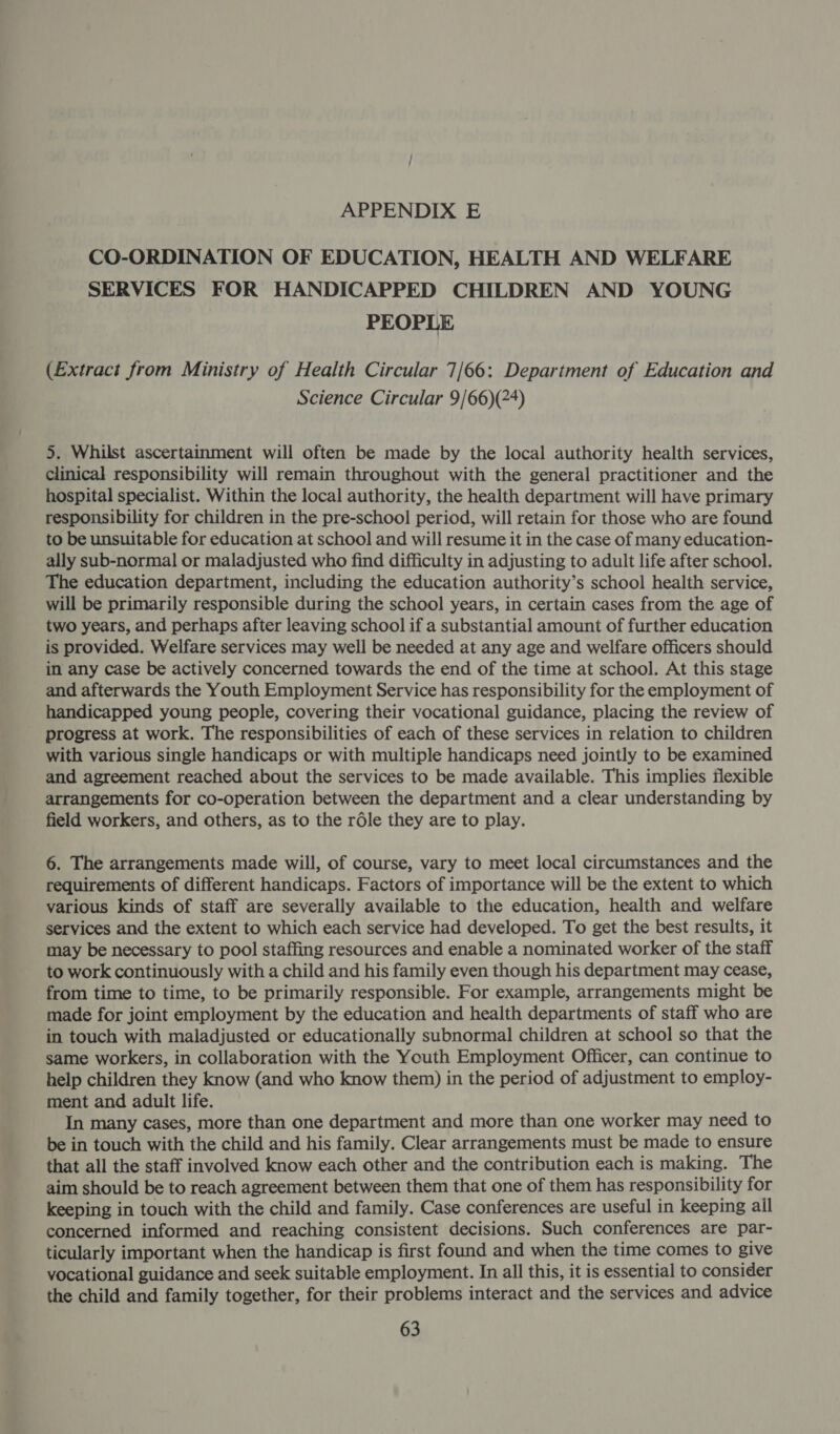 CO-ORDINATION OF EDUCATION, HEALTH AND WELFARE SERVICES FOR HANDICAPPED CHILDREN AND YOUNG PEOPLE (Extract from Ministry of Health Circular 7/66: Department of Education and Science Circular 9/66)(24) 5. Whilst ascertainment will often be made by the local authority health services, clinical responsibility will remain throughout with the general practitioner and the hospital specialist. Within the local authority, the health department will have primary responsibility for children in the pre-school period, will retain for those who are found to be unsuitable for education at school and will resume it in the case of many education- ally sub-normal or maladjusted who find difficulty in adjusting to adult life after school. The education department, including the education authority’s school health service, will be primarily responsible during the school years, in certain cases from the age of two years, and perhaps after leaving school if a substantial amount of further education is provided. Welfare services may well be needed at any age and welfare officers should in any case be actively concerned towards the end of the time at school. At this stage and afterwards the Youth Employment Service has responsibility for the employment of handicapped young people, covering their vocational guidance, placing the review of progress at work. The responsibilities of each of these services in relation to children with various single handicaps or with multiple handicaps need jointly to be examined and agreement reached about the services to be made available. This implies flexible arrangements for co-operation between the department and a clear understanding by field workers, and others, as to the rdle they are to play. 6. The arrangements made will, of course, vary to meet local circumstances and the requirements of different handicaps. Factors of importance will be the extent to which various kinds of staff are severally available to the education, health and welfare services and the extent to which each service had developed. To get the best results, it may be necessary to pool staffing resources and enable a nominated worker of the staff to work continuously with a child and his family even though his department may cease, from time to time, to be primarily responsible. For example, arrangements might be made for joint employment by the education and health departments of staff who are in touch with maladjusted or educationally subnormal children at school so that the same workers, in collaboration with the Youth Employment Officer, can continue to help children they know (and who know them) in the period of adjustment to employ- ment and adult life. In many cases, more than one department and more than one worker may need to be in touch with the child and his family. Clear arrangements must be made to ensure that all the staff involved know each other and the contribution each is making. The aim should be to reach agreement between them that one of them has responsibility for keeping in touch with the child and family. Case conferences are useful in keeping ail concerned informed and reaching consistent decisions. Such conferences are par- ticularly important when the handicap is first found and when the time comes to give vocational guidance and seek suitable employment. In all this, it is essential to consider the child and family together, for their problems interact and the services and advice