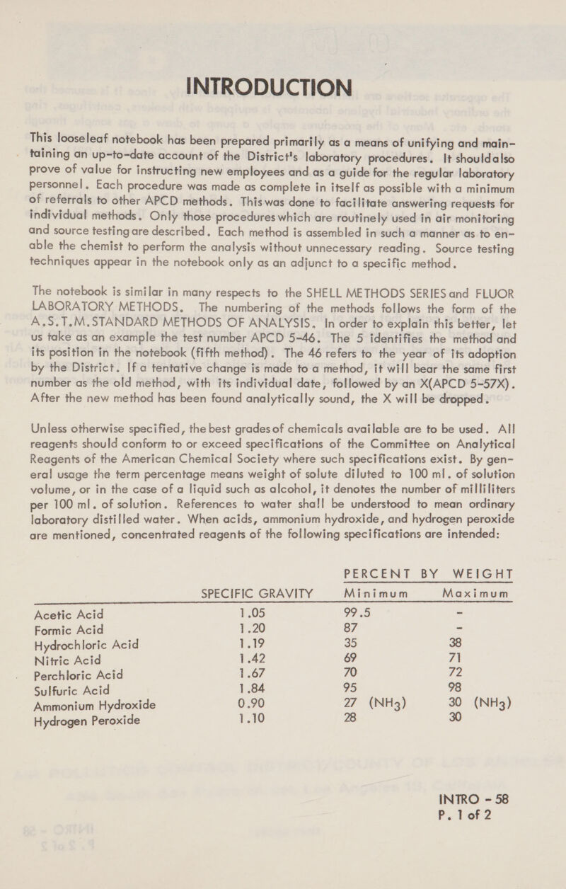 INTRODUCTION This looseleaf notebook has been prepared primarily as a means of unifying and main- . taining an up-to-date account of the District's laboratory procedures. It shouldalso prove of value for instructing new employees and as a guide for the regular laboratory personnel, Each procedure was made as complete in itself as possible with a minimum of referrals to other APCD methods. This was done to facilitate answering requests for individual methods. Only those procedures which are routinely used in air monitoring and source testing are described. Each method is assembled in such a manner as to en- able the chemist to perform the analysis without unnecessary reading. Source testing techniques appear in the notebook only as an adjunct to a specific method. The notebook is similar in many respects to the SHELL METHODS SERIES and FLUOR LABORATORY METHODS, The numbering of the methods follows the form of the A.S.T.M.STANDARD METHODS OF ANALYSIS. In order to explain this better, let us take as an example the test number APCD 5-46. The 5 identifies the method and its position in the notebook (fifth method). The 46 refers to the year of its adoption by the District. If a tentative change is made toa method, it will bear the same first number as the old method, with its individual date, followed by an X(APCD 5-57X). After the new method has been found analytically sound, the X will be dropped. Unless otherwise specified, the best grades of chemicals available are to be used. All reagents should conform to or exceed specifications of the Committee on Analytical Reagents of the American Chemical Society where such specifications exist. By gen- eral usage the term percentage means weight of solute diluted to 100 ml. of solution volume, or in the case of a liquid such as alcohol, it denotes the number of milliliters per 100 ml. of solution. References to water shall be understood to mean ordinary laboratory distilled water. When acids, ammonium hydroxide, and hydrogen peroxide are mentioned, concentrated reagents of the following specifications are intended: PERCENT BY WEIGHT SPECIFIC GRAVITY Minimum Maximum Acetic Acid 105 99 .5 ~ Formic Acid 1.20 87 a Hydrochloric Acid 1.19 35 38 Nitric Acid 1.42 69 7 Perchloric Acid 1.67 70 72 Sulfuric Acid 1.84 95 98 Ammonium Hydroxide 0.90 27 (NH3) 30 (NH3) Hydrogen Peroxide 1.10 28 30 INTRO - 58 P. LarZ