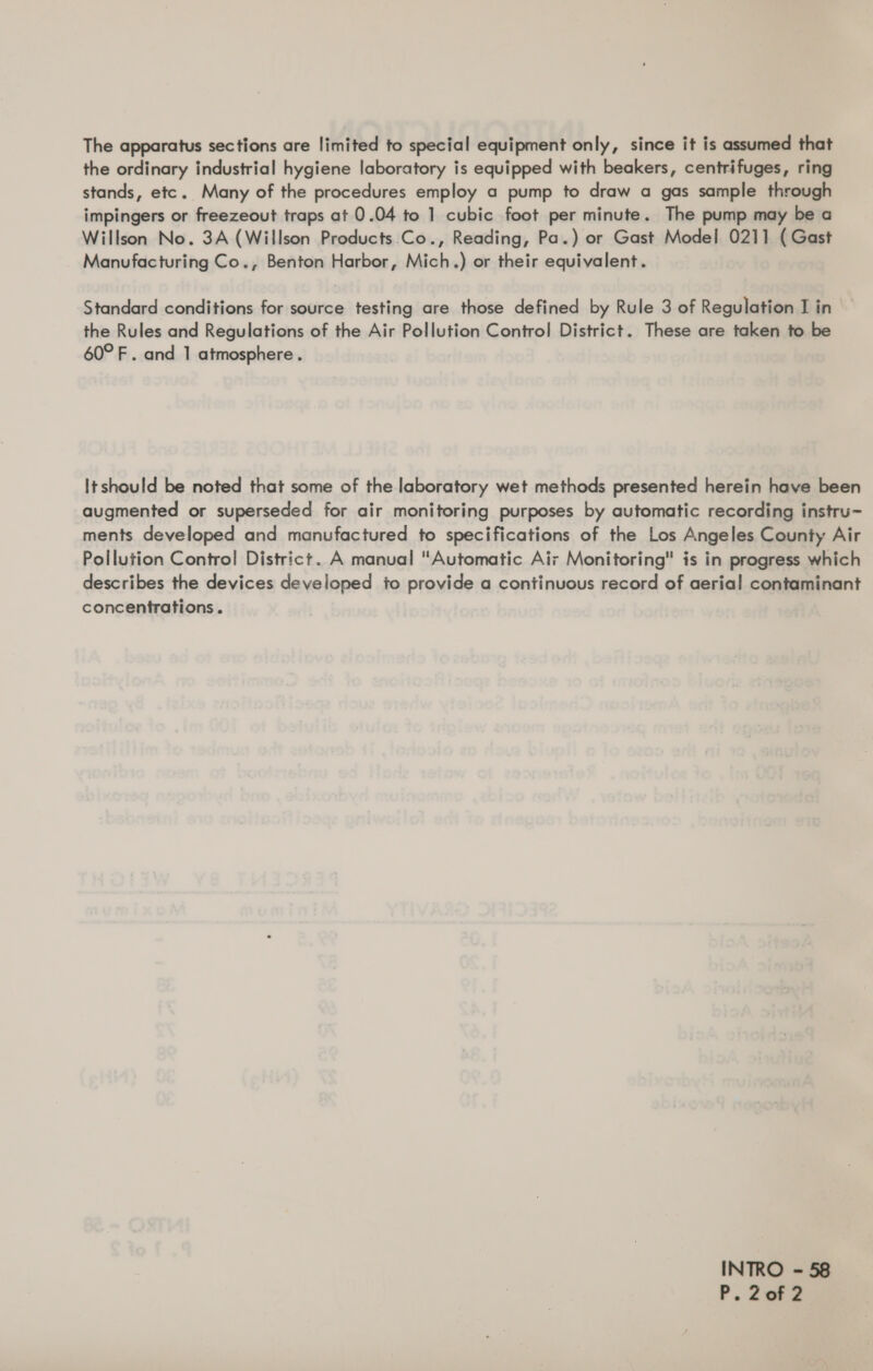 The apparatus sections are limited to special equipment only, since it is assumed that the ordinary industrial hygiene laboratory is equipped with beakers, centrifuges, ring stands, etc. Many of the procedures employ a pump to draw a gas sample through impingers or freezeout traps at 0.04 to 1 cubic foot per minute. The pump may be a Willson No. 3A (Willson Products .Co., Reading, Pa.) or Gast Model 0211 ( Gast Manufacturing Co., Benton Harbor, Mich.) or their equivalent. Standard conditions for source testing are those defined by Rule 3 of Regulation I in the Rules and Regulations of the Air Pollution Control District. These are taken to be 60° F. and 1 atmosphere. Itshould be noted that some of the laboratory wet methods presented herein have been augmented or superseded for air monitoring purposes by automatic recording instru- ments developed and manufactured to specifications of the Los Angeles County Air Pollution Control District. A manual Automatic Air Monitoring is in progress which describes the devices developed to provide a continuous record of aerial contaminant concentrations. INTRO - 58