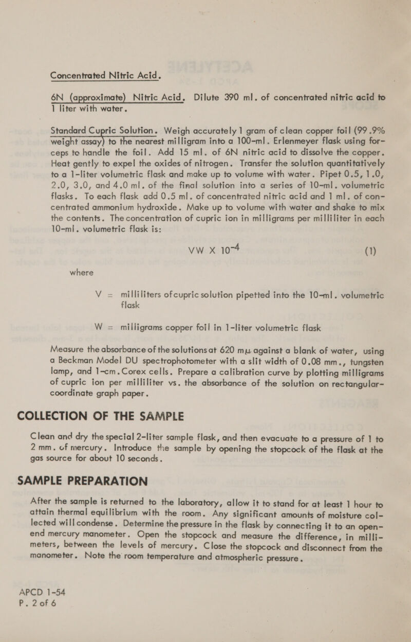 Concentrated Nitric Acid. 6N_ (approximate) Nitric Acid, Dilute 390 ml. of concentrated nitric acid to 1 liter with water. Standard Cupric Solution. Weigh accurately 1 gram of clean copper foil (99 .9% weight iar, to the nearest milligram into a 100-ml. Erlenmeyer flask using for- ceps te handle the foil. Add 15 ml. of 6N nitric acid to dissolve the copper. Heat gently to expel the oxides of nitrogen. Transfer the solution quantitatively to a 1-liter volumetric flask and make up to volume with water. Pipet 0.5, 1.0, 2.0, 3.0, and 4.0 ml. of the final solution into a series of 10-ml. volumetric flasks. To each flask add 0.5 ml. of concentrated nitric acid and 1 ml. of con- centrated ammonium hydroxide. Make up to volume with water and shake to mix the contents. The concentration of cupric ion in milligrams per milliliter in each 10-ml. volumetric flask is: vw x 1074 (1) where V = milliliters ofcupric solution pipetted into the 10-ml. volumetric flask W = milligrams copper foil in 1-liter volumetric flask Measure the absorbance of the solutions at 620 mu against a blank of water, using a Beckman Model DU spectrophotometer with a slit width of 0.08 mm., tungsten lamp, and 1-cm.Corex cells. Prepare a calibration curve by plotting milligrams of cupric ion per milliliter vs. the absorbance of the solution on rectangular- coordinate graph paper. COLLECTION OF THE SAMPLE Clean and dry the special 2-liter sample flask, and then evacuate to a pressure of | to 2mm. of mercury. Introduce the sample by opening the stopcock of the flask at the gas source for about 10 seconds. SAMPLE PREPARATION After the sample is returned to the laboratory, allow it to stand for at least 1 hour to attain thermal equilibrium with the room. Any significant amounts of moisture col- lected will condense. Determine the pressure in the flask by connecting it to an open- end mercury manometer. Open the stopcock and measure the difference, in milli- meters, between the levels of mercury. Close the stopcock and disconnect from the - manometer. Note the room temperature and atmospheric pressure . APCD 1-54