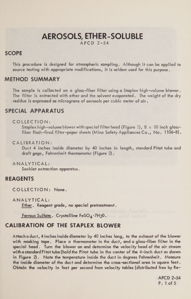 AEROSOLS, ETHER-SOLUBLE APCD 2-54 SCOPE This procedure is designed for atmospheric sampling. Although it can be applied to source testing with appropriate modifications, it is seldom used for this purpose. METHOD SUMMARY The sample is collected on a glass-fiber filter using a Staplex high-volume blower . The filter is extracted with ether and the solvent evaporated. The weight of the dry residue is expressed as micrograms of aerosols per cubic meter of air. SPECIAL APPARATUS COLLECTION: Staplex high-volume blower with special filter head (Figure 1), 8 x 10 inch glass- fiber flash-fired filter-paper sheets (Mine Safety Appliances Co., No. 1106-B). CALIBRATION: Duct 4 inches inside diameter by 40 inches in length, standard Pitot tube and draft gage, Fahrenheit thermometer (Figure 2). ANALYTICAL: Soxhlet extraction apparatus . REAGENTS COLLECTION: None. ANALYTICAL: Ether. Reagent grade, no special pretreatment. Ferrous Sulfate. Crystalline FeSO,4°7H20. CALIBRATION OF THE STAPLEX BLOWER Attacha duct, 4 inches inside diameter by 40 inches long, to the exhaust of the blower with masking tape. Place a thermometer in the duct, and a glass-fiber filter in the special head. Turn the blower on and determine the velocity head of the air stream with a standard Pitot tube (hold the Pitot tube in the center of the 4-inch duct as shown in Figure 2). Note the temperature inside the duct in degrees Fahrenheit. Measure the inside diameter of the duct and determine the cross-sectional area in square feet. Obtain the velocity in feet per second from velocity tables (distributed free by Re- APCD 2-54 P:. ‘bof 5