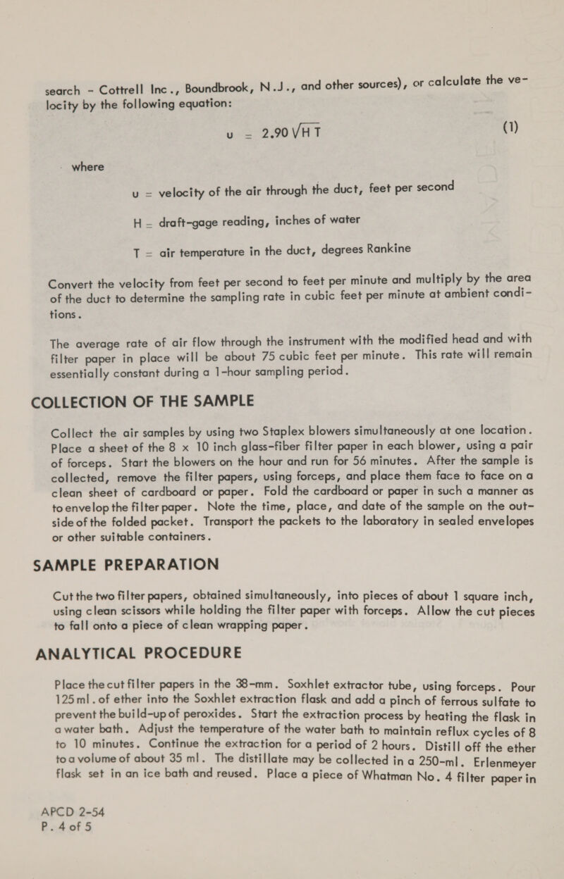 search - Cottrell Inc., Boundbrook, N.J., and other sources), or calculate the ve- locity by the following equation: u = 2.90 VHT (1) - where u = velocity of the air through the duct, feet per second H — draft-gage reading, inches of water T = air temperature in the duct, degrees Rankine Convert the velocity from feet per second to feet per minute and multiply by the area of the duct to determine the sampling rate in cubic feet per minute at ambient condi- tions. The average rate of air flow through the instrument with the modified head and with filter paper in place will be about 75 cubic feet per minute. This rate will remain essentially constant during a 1-hour sampling period. COLLECTION OF THE SAMPLE Collect the air samples by using two Staplex blowers simultaneously at one location. Place a sheet of the 8 x 10 inch glass-fiber filter paper in each blower, using a pair of forceps. Start the blowers on the hour and run for 56 minutes. After the sample is collected, remove the filter papers, using forceps, and place them face to face ona clean sheet of cardboard or paper. Fold the cardboard or paper in such a manner as to envelop the filter paper. Note the time, place, and date of the sample on the out- side of the folded packet. Transport the packets to the laboratory in sealed envelopes or other suitable containers. SAMPLE PREPARATION Cut the two filter papers, obtained simultaneously, into pieces of about 1 square inch, using clean scissors while holding the filter paper with forceps. Allow the cut pieces to fall onto a piece of clean wrapping paper. ANALYTICAL PROCEDURE Place the cut filter papers in the 38-mm. Soxhlet extractor tu 125 ml. of ether into the Soxhlet extraction flask and add a oem a pall aA © prevent the build-up of peroxides. Start the extraction process by heating the fla k i a water bath. Adjust the temperature of the water bath to maintain oe cycl s a to 10 minutes. Continue the extraction for a period of 2 hours. Distil] net es “i toa volume of about 35 ml. The distillate may be collected in a 250-ml e ether flask set in an ice bath and reused. Place a piece of Whatman No. 4 fil Erlenmeyer ter paper in APCD 2-54