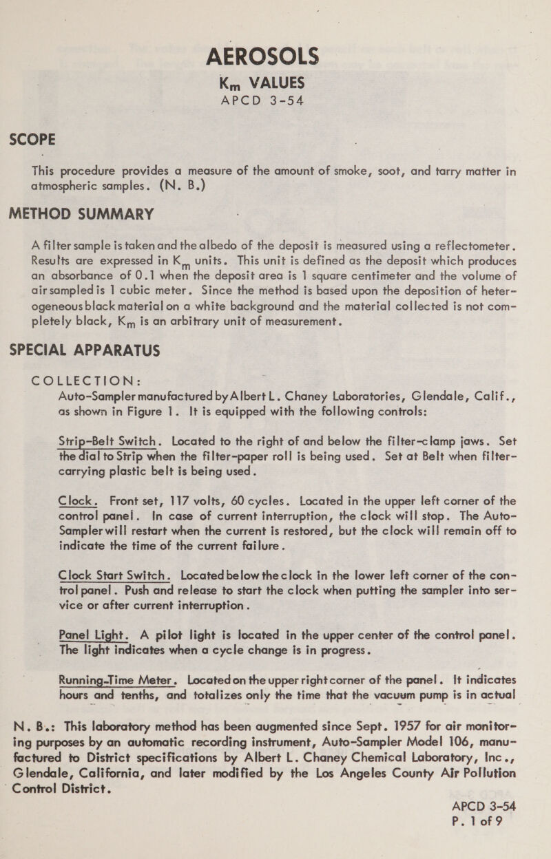 AEROSOLS Km VALUES APCD 3-54 SCOPE This procedure provides a measure of the amount of smoke, soot, and tarry matter in atmospheric samples. (N. B.) METHOD SUMMARY A filter sample is taken and the albedo of the deposit is measured using a reflectometer . Results are expressed in K, units. This unit is defined as the deposit which produces an absorbance of 0.1 when the deposit area is 1 square centimeter and the volume of air sampledis 1 cubic meter. Since the method is based upon the deposition of heter- ogeneous black material on a white background and the material collected is not com- pletely black, K,, is an arbitrary unit of measurement. SPECIAL APPARATUS COLBECTION: Auto-Sampler manufactured by Albert L. Chaney Laboratories, Glendale, Calif., as shown in Figure 1. It is equipped with the following controls: Strip-Belt Switch. Located to the right of and below the filter-clamp jaws. Set the dial to Strip when the filter-paper roll is being used. Set at Belt when filter- carrying plastic belt is being used. Clock. Front set, 117 volts, 60 cycles. Located in the upper left corner of the control panel. In case of current interruption, the clock will stop. The Auto- Sampler will restart when the current is restored, but the clock will remain off to indicate the time of the current failure. Clock Start Switch. Located below the clock in the lower left corner of the con- trol panel. Push and release to start the clock when putting the sampler into ser- vice or after current interruption . Panel Light. A pilot light is located in the upper center of the control panel. The light indicates when a cycle change is in progress. Running-Time Meter. Locatedon the upper right corner of the panel. It indicates hours and tenths, and totalizes only the time that the vacuum pump is in actual | N. B.: This laboratory method has been augmented since Sept. 1957 for air monitor~- ing purposes by an automatic recording instrument, Auto-Sampler Model 106, manu- factured to District specifications by Albert L. Chaney Chemical Laboratory, Inc., Glendale, California, and later modified by the Los Angeles County Air Pollution Control District. APCD 3-54