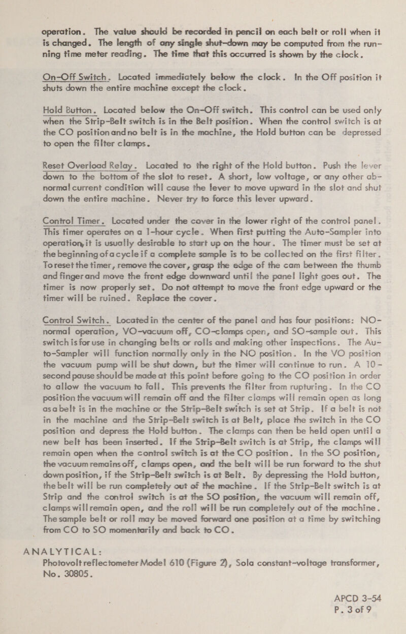 is changed. The length of any single shut-down may be computed from the run- ning time meter reading. The time that this occurred is shown by the clock. On-Off Switch. Located immediately below the clock. In the Off position it shuts down the entire machine except the clock. Hold Button. Located below the On-Off switch. This control can be used only when the Strip~Belt switch is in the Belt position. When the control switch is at the CO position andno belt is in the machine, the Hold button can be depressed to open the filter clamps. Reset Overload Relay. Located fo the right of the Hold button. Push the lever down to the bottom of the slot to reset. A short, low voltage, or any other ab- normal current condition will cause the lever to move upward in the slot and shut down the entire machine. Never iry fo force this lever upward. Control Timer. Located under the cover in the lower right of the control panel. This timer operates on a I-hour cycle. When first putting the Auto-Sampler into operation, it is usually desirable to start up on the hour. The timer must be set at - the beginning of acycleif a complete sample is to be collected on the first filter . Toreset the timer, remove the cover, grasp the edge of the cam between the thumb and fingerand move the front edge downward until the panel light goes out. The timer is now properly set. Do not attempt to move the front edge upward or the _ timer will be ruined. Replace the cover. Control Switch, Locatedin the center of the panel and has four positions: NO- normal operation, VO-vacuum off, CO-clamps open, and SO-sample out. This switch is for use in changing belts or rolls and making other inspections. The Au- to-Sampler will function normally only in the NO position. In the VO position the vacuum pump will be shut down, but the timer will continue to run. A 10- second pause should be made at this point before going to the CO position in order to allow the vacuum to fall. This prevents the filter from rupturing. In the CO position the vacuum will remain off and the filter clamps will remain open as long asa belt is in the machine or the Strip-Belt switch is set at Strip. If a belt is not in the machine and the Strip-Belt switch is at Belt, place the switch in the CO position and depress the Hold button. The clamps can then be held open unii! a new belt has been inserted. 1f the Strip-Belt switch is at Strip, the clamps will remain open when the conirol switch is at the CO position. in the SO position, the vacuum remains off, clamps open, and the belt will be run forward to the shut down position, if the Sirip-Belt switch is at Belt. By depressing the Hold button, the belt will be run completely out of the machine. If the Strip-Belt switch is at Strip and the control switch is at the SO position, the vacuum will remain off, clamps willremain open, and the roll] will be run completely out of the machine . The sample belt or roll may be moved forward one position ata time by switching from CO to SO momentarily and back to CO. ANALYTICAL: Photovolt reflectometer Mode! 610 (Figure 2), Sola constant-voltage transformer, No. 30805. APCD 3-54