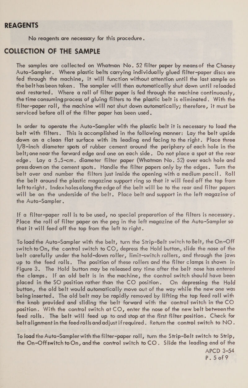 REAGENTS No reagents are necessary for this procedure. COLLECTION OF THE SAMPLE The samples are collected on Whatman No. 52 filter paper by meansof the Chaney Auto-Sampler. Where plastic belts carrying individually glued filter-paper discs are fed through the machine, it will function without attention until the last sample on the belt has been taken. The sampler will then automatically shut down until reloaded and restarted. Where a roll of filter paper is fed through the machine continuously, the time consuming process of gluing filters to the plastic belt is eliminated. With the filter-paper roll, the machine will not shut down automatically; therefore, it must be serviced before all of the filter paper has been used. In order to operate the Auto-Sampler with the plastic belt it is necessary to load the belt with filters. This is accomplished in the following manner: Lay the belt upside down on a clean flat surface with its leading end facing to the right. Place three 1/8-inch diameter spots of rubber cement around the periphery of each hole in the belt; one near the forward edge and one on each side. Do not place a spot at the rear edge. Lay a 5.5-cm. diameter filter paper (Whatman No. 52) over each hole and press downon the cement spots. Handle the filter papers only by the edges. Turn the belt over and number the filters just inside the opening with a medium pencil. Roll the belt around the plastic magazine support ring so that it will feed off the top from left toright. Index holes along the edge of the belt will be to the rear and filter papers will be on the underside of the belt. Place belt and support in the left magazine of the Auto-Sampler . If a filter-paper roll is to be used, no special preparation of the filters is necessary. Place the roll of filter paper on the peg in the left magazine of the Auto-Sampler so that it will feed off the top from the left to right. To load the Auto-Sampler with the belt, turn the Strip-Belt switch to Belt, the On-Off switch to On, the control switch to CO, depress the Hold button, slide the nose of the belt carefully under the hold-down roller, limit-switch rollers, and through the jaws up to the feed rolls. The position of these rollers and the filter clamps is shown in Figure 3. The Hold button may be released any time after the belt nose has entered the clamps. If an old belt is in the machine, the control switch should have been placed in the SO position rather than the CO position. On depressing the Hold button, the old belt would automatically move out of the way while the new one was being inserted. The old belt may be rapidly removed by lifting the top feed roll with the knob provided and sliding the belt forward with the control switch in the CO position. With the control switch at CO, enter the nose of the new belt between the feed rolls. The belt will feed up to and stop at the first filter position. Check for belt alignment in the feed rolls and adjust if required. Return the control switch to NO. To load the Auto-Sampler with the filter-paper roll, turn the Strip~Belt switch to Strip, the On-Off switch toOn, andthe control switch toCO. Slide the leading end of the APCD 3-54