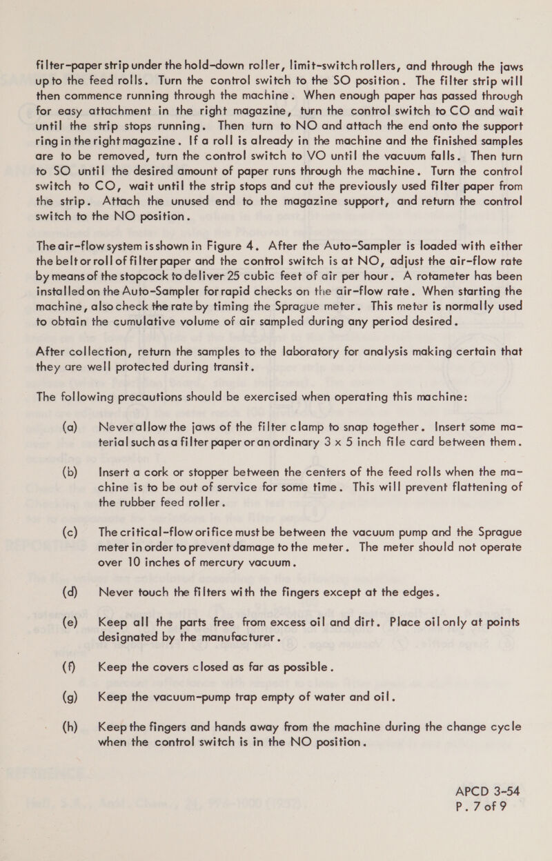 filter-paper strip under the hold-down roller, limit-switchrollers, and through the jaws upto the feed rolls. Turn the control switch to the SO position. The filter strip will then commence running through the machine. When enough paper has passed through for easy attachment in the right magazine, turn the control switch to CO and wait until the strip stops running. Then turn to NO and attach the end onto the support ring in the right magazine. If a roll is already in the machine and the finished samples are to be removed, turn the control switch to VO until the vacuum falls. Then turn to SO until the desired amount of paper runs through the machine. Turn the control switch to CO, wait until the strip stops and cut the previously used filter paper from the strip. Attach the unused end to the magazine support, and return the control switch to the NO position. The air-flow system isshown in Figure 4. After the Auto-Sampler is loaded with either the belt or roll of filter paper and the control switch is at NO, adjust the air-flow rate by means of the stopcock to deliver 25 cubic feet of air per hour. A rotameter has been installed on the Auto-Sampler forrapid checks on the air-flow rate. When starting the machine, alsocheck the rate by timing the Sprague meter. This meter is normally used to obtain the cumulative volume of air sampled during any period desired. After collection, return the samples to the laboratory for analysis making certain that they are well protected during transit. The following precautions should be exercised when operating this machine: (a) Neverallow the jaws of the filter clamp to snap together. Insert some ma- terial such asa filter paper or anordinary 3 x 5 inch file card between them. (b) Insert a cork or stopper between the cenfers of the feed rolls when the ma~ chine is to be out of service for some time. This will prevent flattening of the rubber feed roller. (c) Thecritical-flow orifice must be between the vacuum pump and the Sprague meter in order to prevent damage to the meter. The meter should not operate over 10 inches of mercury vacuum, (d) | Never touch the filters with the fingers except at the edges. (e) Keep all the parts free from excess oil and dirt. Place oil only at points designated by the manufacturer . (f) Keep the covers closed as far as possible . (g) Keep the vacuum-pump trap empty of water and oil. (h) Keep the fingers and hands away from the machine during the change cycle when the control switch is in the NO position. APCD 3-54 P.7 ory