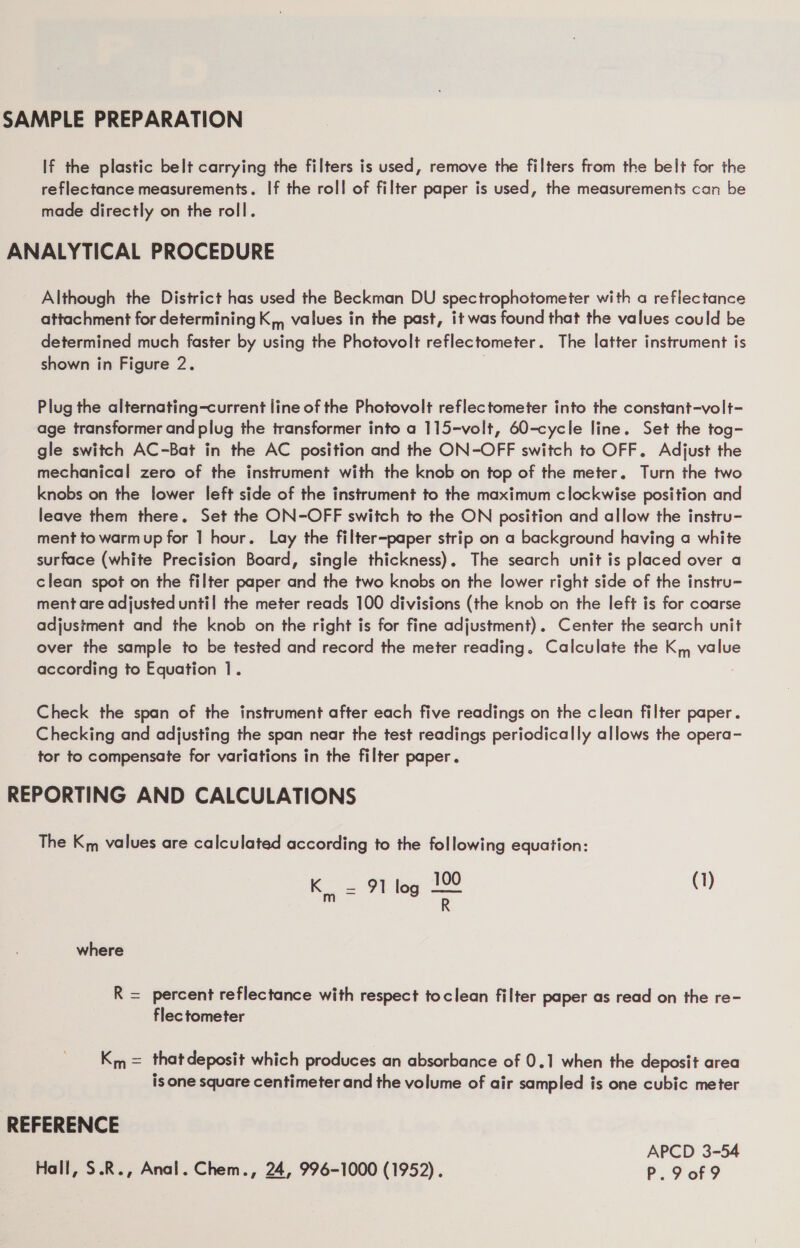 SAMPLE PREPARATION If the plastic belt carrying the filters is used, remove the filters from the belt for the reflectance measurements. If the roll of filter paper is used, the measurements can be made directly on the roll. ANALYTICAL PROCEDURE Although the District has used the Beckman DU spectrophotometer with a reflectance attachment for determining K,, values in the past, it was found that the values could be determined much faster by using the Photovolt reflectometer. The latter instrument is shown in Figure 2. Plug the alternating-current line of the Photovolt reflectometer into the constant-volt- age transformer and plug the transformer into a 115-volt, 60-cycle line. Set the tog- gle switch AC-Bat in the AC position and the ON-OFF switch to OFF. Adjust the mechanical zero of the instrument with the knob on top of the meter. Turn the two knobs on the lower left side of the instrument to the maximum clockwise position and leave them there. Set the ON-OFF switch to the ON position and allow the instru- ment to warmup for 1 hour. Lay the filter-paper strip on a background having a white surface (white Precision Board, single thickness). The search unit is placed over a clean spot on the filter paper and the two knobs on the lower right side of the instru- ment are adjusted until the meter reads 100 divisions (the knob on the left is for coarse adjustment and the knob on the right is for fine adjustment). Center the search unit over the sample to be tested and record the meter reading. Calculate the K,, value according to Equation 1. Check the span of the instrument after each five readings on the clean filter paper. Checking and adjusting the span near the test readings periodically allows the opera- tor to compensate for variations in the filter paper. REPORTING AND CALCULATIONS The Km values are calculated according to the following equation: Ks 9 log 1 (1) is R where R = percent reflectance with respect toclean filter paper as read on the re- flectometer Km = thatdeposit which produces an absorbance of 0.1 when the deposit area is one square centimeter and the volume of air sampled is one cubic meter REFERENCE . APCD 3-54