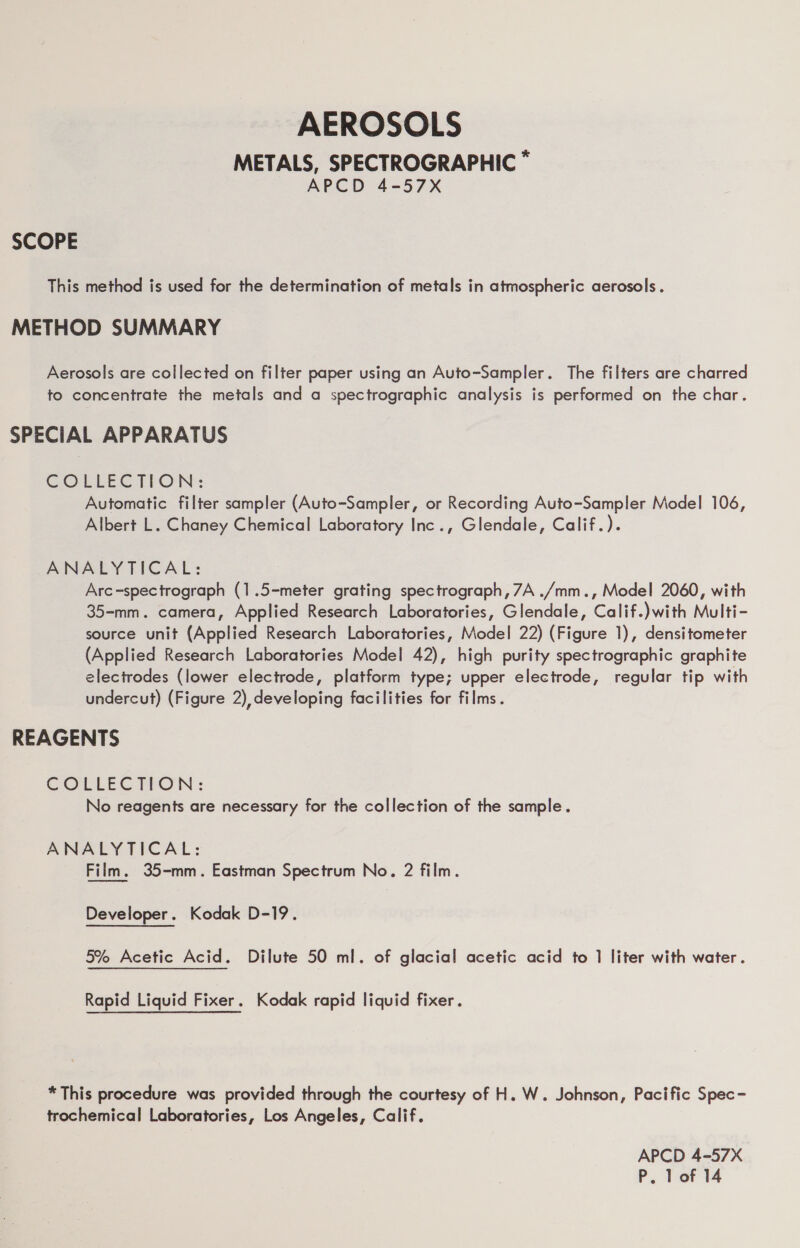 AEROSOLS METALS, SPECTROGRAPHIC * APCD 4-57X SCOPE This method is used for the determination of metals in atmospheric aerosols . METHOD SUMMARY Aerosols are collected on filter paper using an Auto-Sampler. The filters are charred to concentrate the metals and a spectrographic analysis is performed on the char. SPECIAL APPARATUS GCOELECTION: Automatic filter sampler (Auto-Sampler, or Recording Auto-Sampler Model 106, Albert L. Chaney Chemical Laboratory Inc., Glendale, Calif.). ANALYTICAL: Arc-spectrograph (1.5-meter grating spectrograph, 7A ./mm., Model 2060, with 35-mm. camera, Applied Research Laboratories, Glendale, Calif.)with Multi- source unit (Applied Research Laboratories, Model 22) (Figure 1), densitometer (Applied Research Laboratories Model 42), high purity spectrographic graphite electrodes (lower electrode, platform type; upper electrode, regular tip with undercut) (Figure 2), developing facilities for films. REAGENTS COLLECTION: No reagents are necessary for the collection of the sample. ANALYTICAL: Film. 35-mm. Eastman Spectrum No. 2 film. Developer. Kodak D-19. 5% Acetic Acid. Dilute 50 ml. of glacial acetic acid to 1 liter with water. Rapid Liquid Fixer. Kodak rapid liquid fixer. * This procedure was provided through the courtesy of H. W. Johnson, Pacific Spec- trochemical Laboratories, Los Angeles, Calif. APCD 4-57X