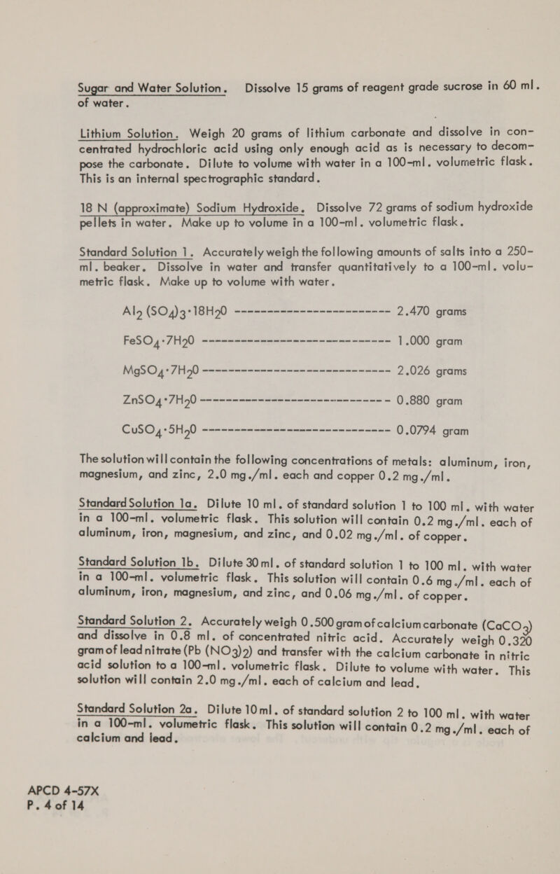 of water. Lithium Solution. Weigh 20 grams of lithium carbonate and dissolve in con- centrated hydrochloric acid using only enough acid as is necessary to decom- pose the carbonate. Dilute to volume with water in a 100-ml. volumetric flask. This is an internal spectrographic standard. 18 N (approximate) Sodium Hydroxide, Dissolve 72 grams of sodium hydroxide pellets in water. Make up to volume in a 100-ml. volumetric flask. Standard Solution 1. Accurately weigh the following amounts of salts into a 250- ml. beaker. Dissolve in water and transfer quantitatively to a 100-ml. volu- metric flask. Make up to volume with water. Ala (SO4)5*18H0 eneseseae----------=- == 2.470 grams Pai pe 7 ig): <q re see ee see 1.000 gram Rigs Offa) ements a= 2.026 grams Pa TO sore ee aoe - 0.880 gram ae Pht Meets be. 519 a 0.0794 gram The solution will contain the following concentrations of metals: aluminum, iron, magnesium, and zinc, 2.0 mg./ml. each and copper 0.2 mg./ml. Standard Solution la. Dilute 10 ml. of standard solution 1 to 100 ml. with water in a 100-ml. volumetric flask. This solution will contain 0.2 mg./ml. each of aluminum, iron, magnesium, and zinc, and 0.02 mg./ml. of copper. Standard Solution 1b. Dilute 30 ml. of standard solution 1 to 100 ml. with water in a 100-ml. volumetric flask. This solution will contain 0.6 mg ./ml. each of aluminum, iron, magnesium, and zinc, and 0.06 mg./ml. of copper. Standard Solution 2. Accurately weigh 0.500 gramof calcium carbonate (CaCO and dissolve in 0.8 ml. of concentrated nitric acid. Accurately weigh 0.320 gram of lead nitrate (Pb (NO3)2) and transfer with the calcium carbonate in nitric acid solution toa 100-ml. volumetric flask. Dilute to volume with water. This solution will contain 2.0 mg./ml. each of calcium and lead. Standard Solution 2a. Dilute 10ml. of standard solution 2 to 100 ml. with water in a 100-ml. volumetric flask. This solution will contain 0.2 mg ./ml. each of calcium and jead. ; APCD 4-57X P.40f 14