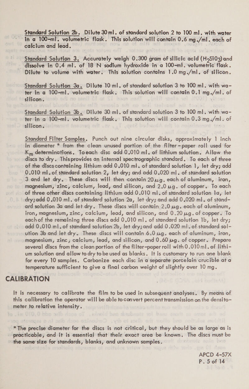 Standard Solution 2b. Dilute 30 ml. of standard solution 2 to 100 ml. with water Ina 100-ml. volumetric flask. This solution will contain 0.6 mg ./ml. each of calcium and lead. . Standard Solution 3. oa deuratat) weigh 0. 300 gram of silicic eit (H,Si03) and _ dissolve in 0.4 ml. of 18 °N sodium hydroxide in a 100-ml. volumetric’ flask . Dilute to volume with water. This solution contains 1.0 mg./ml. of silicon. Standard Solution 3a. Dilute 10: ml. of standard solution 3 to 100 ml. with wa- ter in a 100-ml. volumetric flask. This solution will contain 0.1 mg./ml. of silicon. | a Soke } wht} WELDS Standard Solution 3b. Dilute 30 ml. of standard solution 3 to 100°mnls with:wa- ter in a 100-ml. volumeiric flask.» This solution will contain 0.3:mg./ml. of silicon. . ; | 2 bed | coe Standard Filter Samples. Punch out nine circular disks, approximately 1 inch in diameter * from the clean unused portion of the filter-paper roll used for ‘K,, determinations. Toeach disc add 0.010 ml. of lithium solution. Allow the discs to dry. Thisprovides an internal spectrographic standard. To each of three of the disescontaining lithium add 0.010 ml. of standard solution 1, let dry; add 0.010 ml. of standard solution 2, let dry; and add 0.020 ml. of standard solution 3 and let dry. These discs will then ‘contain 201g. each of aluminum, iron, magnesium, zinc, calcium, lead, and silicon, and 2.0 ug. of copper. To each of three other discs containing lithium add 0.010 ml. of standard solution 1a, let dry;add 0.010 ml. of standard solution 2a, let dry; and add 0.020 ml. of stand- ard solution 3a and let dry. These discs will contain. 2.0 wg. each of aluminum, iron, magnesium, zinc, calcium, lead, and silicon, and 0.20 wg. of copper. To each of the remaining three discs add 0.010 ml. of standard solution 1b, let dry; add 0:010 ml. of standard solution 2b, let dry; and add 0.020 ml. of. standard sol- ution 3b and let dry. These discs will contain .6.0 tug. each of aluminum, iron, magnesium, zinc; calcium, lead, and silicon, and 0.60 ug. of copper. Prepare several discs from the clean portion of the filter-paper roll withO.010 ml. of lithi- um solution and allow to dry to be used as blanks. It is customary to run one blank for every 10 samples. Carbonize each disc in a separate porcelain ‘crucible ata temperature sufficient to give a final carbon weight of slightly over 10 mg. CALIBRATION It is necessary to calibrate the film to be used in subsequent analyses. By mens of this calibration the operator will be able to convert percent transmission on the densito- meter to relative intensity. svete *The precise diameter for the discs is not critical, but. they should be as large as is practicable, and it is essential that their exact area be known. The discs must be ‘the same’ size for standards, blanks, and unknown samples. APCD 4-57X