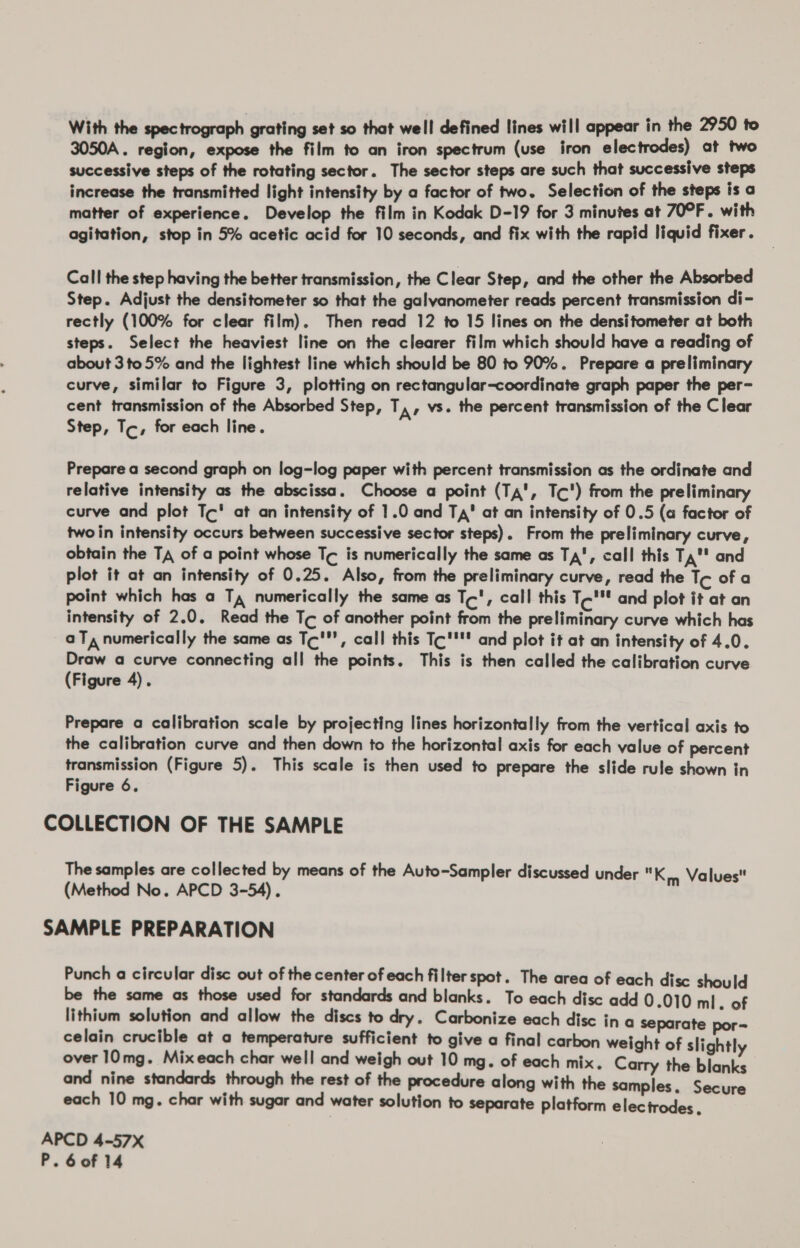 3050A. region, expose the film to an iron spectrum (use iron electrodes) at two successive steps of the rotating sector. The sector steps are such that successive steps increase the transmitted light intensity by a factor of two. Selection of the steps is a matter of experience. Develop the film in Kodak D-19 for 3 minutes at 70°F. with agitation, stop in 5% acetic acid for 10 seconds, and fix with the rapid liquid fixer. Call the step having the better transmission, the Clear Step, and the other the Absorbed Step. Adjust the densitometer so that the galvanometer reads percent transmission di- rectly (100% for clear film). Then read 12 to 15 lines on the densitometer at both steps. Select the heaviest line on the clearer film which should have a reading of about 3 to 5% and the lightest line which should be 80 to 90%. Prepare a preliminary curve, similar to Figure 3, plotting on rectangular-coordinate graph paper the per- cent transmission of the Absorbed Step, T,, vs. the percent transmission of the Clear Step, Tc, for each line. Prepare a second graph on log-log paper with percent transmission as the ordinate and relative intensity as the abscissa. Choose a point (Ta', Tc') from the preliminary curve and plot Tc‘ at an intensity of 1.0 and Ta’ at an intensity of 0.5 (a factor of twoin intensity occurs between successive sector steps). From the preliminary curve, obtain the Ta of a point whose Tc is numerically the same as Ta, call this Ta' and plot it at an intensity of 0.25. Also, from the preliminary curve, read the Tc of a point which has a T, numerically the same as Tc', call this T-'* and plot it at an intensity of 2.0. Read the Tc of another point from the preliminary curve which has aT, numerically the same as Tc', call this Tc'''' and plot it at an intensity of 4.0. Draw a curve connecting all the points. This is then called the calibration curve (Figure 4). Prepare a calibration scale by projecting lines horizontally from the vertical axis to the calibration curve and then down to the horizontal axis for each value of percent transmission (Figure 5). This scale is then used to prepare the slide rule shown in Figure 6. COLLECTION OF THE SAMPLE The samples are collected by means of the Auto-Sampler discussed under Km Values (Method No. APCD 3-54). SAMPLE PREPARATION Punch a circular disc out of the center of each filter spot. The area of each disc should be the same as those used for standards and blanks. To each disc add 0.010 ml. of lithium solution and allow the discs to dry. Carbonize each disc ina separate por- celain crucible at a temperature sufficient to give a final carbon weight of slightly over 10mg. Mixeach char well and weigh out 10 mg. of each mix. Carry the blanks and nine standards through the rest of the procedure along with the samples. Secure each 10 mg. char with sugar and water solution to separate platform electrodes. APCD 4-57X