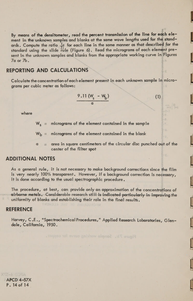 By means of the densitometer, read the percent transmission of the line for each ele- ment in the unknown samples and blanks at the same wave lengths used for the stand- ards. Compute the ratio te for each line in the same manner as that described for the standard using the slide rule (Figure 6). Read the micrograms of each element pre- sent in the unknown samples and blanks from the appropriate working curve in Figures 7a or 7b. REPORTING AND CALCULATIONS Calculate the concentration of each element present-in each unknown sample in micro- grams per cubic meter as follows: 9.11 (W. - W) (1): a where W, = micrograms of the element contained in the sample Wh = micrograms of the element contained in the blank a = area in square centimeters of the circular disc punched out of the center of the filter spot ADDITIONAL NOTES As a general rule, it is not necessary to make background corrections since the film is very nearly 100% transparent. However, if a background correction is necessary, it is done according to the usual spectrographic procedure. The procedure, at best, can provide only an approximation of the concentrations of airborne metals. Considerable research still is indicated particularly in improving the uniformity of blanks and establishing their role in the final results. REFERENCE Harvey, C.E., Spectrochemical Procedures, Applied Research Laboratories, Glen- dale, California, 1950. APCD 4-57X P. 40f 14° ia; -h a —__, i> (Tina.