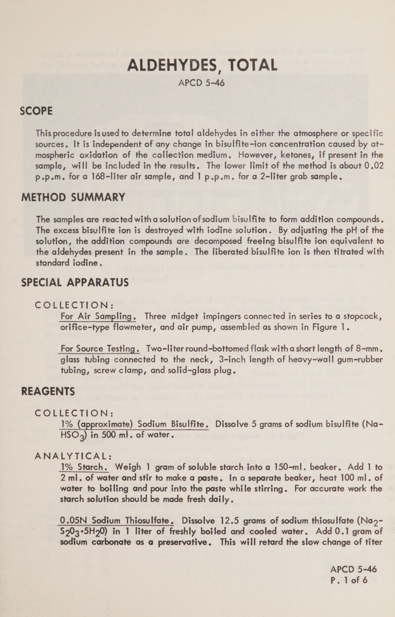 ALDEHYDES, TOTAL APCD 5-46 SCOPE This procedure is used to determine total aldehydes in either the atmosphere or specific sources. It is independent of any change in bisulfite-ion concentration caused by at- mospheric oxidation of the collection medium. However, ketones, if present in the sample, will be included in the results. The lower limit of the method is about 0.02 p.p.m. for a 168-liter air sample, and 1 p.p.m. for a 2-liter grab sample. METHOD SUMMARY The samples are reacted with a solution of sodium bisulfite to form addition compounds. The excess bisulfite ion is destroyed with iodine solution. By adjusting the pH of the solution, the addition compounds are decomposed freeing bisulfite ion equivalent to the aldehydes present in the sample. The liberated bisulfite ion is then titrated with standard iodine. SPECIAL APPARATUS COLLECTION: For Air Sampling. Three midget impingers connected in series to a stopcock, orifice-type flowmeter, and air pump, assembled as shown in Figure 1. For Source Testing. Two-liter round-bottomed flask with a short length of 8-mm. glass tubing connected to the neck, 3-inch length of heavy-wall gum-rubber tubing, screw clamp, and solid-glass plug. REAGENTS COLLECTLON: 1% (approximate) Sodium Bisulfite. Dissolve 5 grams of sodium bisulfite (Na- HSO3) in 500 ml. of water. ANALYTICAL: 1% Starch. Weigh 1 gram of soluble starch into a 150-ml. beaker. Add 1 to 2 ml. of water and stir to make a paste. In a separate beaker, heat 100 ml. of water to boiling and pour into the paste while stirring. For accurate work the starch solution should be made fresh daily. 0.05N Sodium Thiosulfate, Dissolve 12.5 grams of sodium thiosulfate (Na- $203°5H20) in 1 liter of freshly boiled and cooled water, Add 0.1 gram of sodium carbonate as a preservative. This will retard the slow change of titer APCD 5-46
