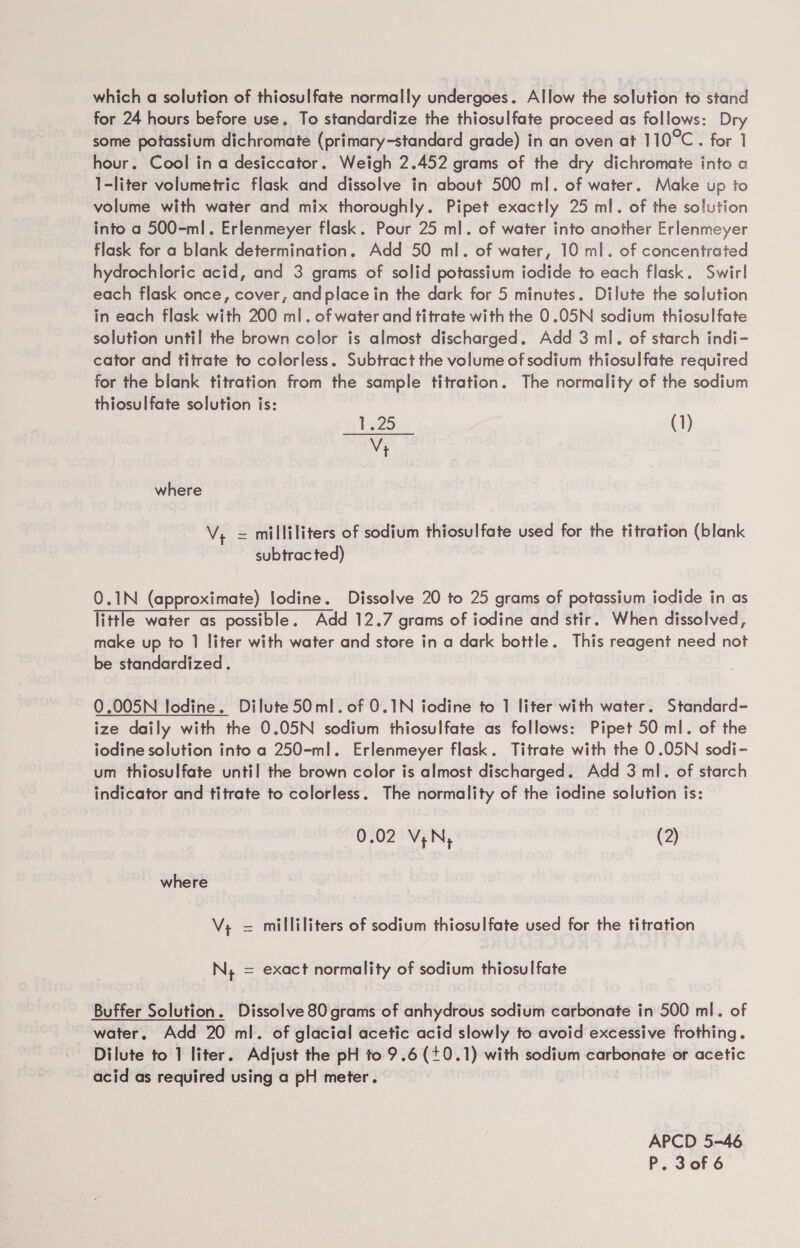 which a solution of thiosulfate normally undergoes. Allow the solution to stand for 24 hours before use. To standardize the thiosulfate proceed as follows: Dry some potassium dichromate (primary-standard grade) in an oven at 110°C. for 1 hour. Cool in a desiccator. Weigh 2.452 grams of the dry dichromate into a I-liter volumetric flask and dissolve in about 500 ml. of water. Make up to volume with water and mix thoroughly. Pipet exactly 25 ml. of the solution into a 500-ml. Erlenmeyer flask. Pour 25 ml. of water into another Erlenmeyer flask for a blank determination. Add 50 ml. of water, 10 ml. of concentrated hydrochloric acid, and 3 grams of solid potassium iodide to each flask. Swirl each flask once, cover, andplacein the dark for 5 minutes. Dilute the solution in each flask with 200 ml. of water and titrate with the 0.05N sodium thiosulfate solution until the brown color is almost discharged. Add 3 ml. of starch indi- cator and titrate to colorless. Subtract the volume of sodium thiosulfate required for the blank titration from the sample titration. The normality of the sodium thiosulfate solution is: 1:25 (1) V+ where V;, = milliliters of sodium thiosulfate used for the titration (blank subtracted) 0.1N (approximate) lodine. Dissolve 20 to 25 grams of potassium iodide in as little water as possible. Add 12.7 grams of iodine and stir. When dissolved, make up to 1 liter with water and store in a dark bottle. This reagent need not be standardized. 0.005N Iodine. Dilute 50ml.of 0.1N iodine to 1 liter with water. Standard- ize daily with the 0.05N sodium thiosulfate as follows: Pipet 50 ml. of the iodine solution into a 250-ml. Erlenmeyer flask. Titrate with the 0.05N sodi- um thiosulfate until the brown color is almost discharged. Add 3 ml. of starch indicator and titrate to colorless. The normality of the iodine solution is: 0.02 VN, (2) where V; = milliliters of sodium thiosulfate used for the titration N; = exact normality of sodium thiosulfate Buffer Solution. Dissolve 80 grams of anhydrous sodium carbonate in 500 ml. of water. Add 20 ml. of glacial acetic acid slowly to avoid excessive frothing. Dilute to 1 liter. Adjust the pH to 9.6 (+0.1) with sodium carbonate or acetic acid as required using a pH meter. APCD 5-46