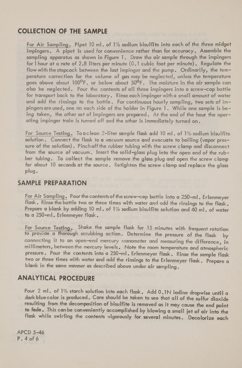 COLLECTION OF THE SAMPLE For Air Sampling. Pipet 10 ml. of 1% sodium bisulfite into each of the three midget impingers. A pipet is used for convenience rather than for accuracy, Assemble the sampling apparatus as shown in Figure 1. Draw the air sample through the impingers for | hour at a rate of 2.8 liters per minute (0.1 cubic foot per minute). Regulate the flow with the stopcock between the last impinger and the pump. Ordinarily, the tem- perature correction for the volume of gas may be neglected, unless the temperature goes above about 100°F. or below about 50°F. The moisture in the air sample can also be neglected. Pour the contents of all three impingers into a screw-cap bottle for transport back to the laboratory. Rinse each impinger witha small amount of water and add the rinsings to the bottle. For continuous hourly sampling, two sets of im- pingers are used, one on each side of the holder in Figure 1. While one sample is be- ing taken, the other set of impingers are prepared. At the end of the hour the oper- ating impinger train is turned off and the other is immediately turned on. For Source Testing. Toaclean 2-liter sample flask add 10 ml. of 1% sodium bisulfite solution. Connect the flask to a vacuum source and evacuate to boiling (vapor pres- sure of the solution). Pinchoffthe rubber tubing with the screw clamp and disconnect from the source of vacuum. Insert the solid-glass plug into the open end of the rub- ber tubing. To collect the sample remove the glass plug and open the screw clamp for about 10 seconds at the source. Retighten the screw clamp ard replace the glass plug. SAMPLE PREPARATION For Air Sampling. Pour the contents of the screw-cap bottle into a 250-ml. Erlenmeyer flask. Rinse the bottle two or three times with water and add the rinsings to the flask. Prepare a blank by adding 10 ml. of 1% sodium bisulfite solution and 40 ml. of water to a 250-ml. Erlenmeyer flask. For Source Testing. Shake the sample flask for 15 minutes with frequent rotation Seen fal scrubbing action. Determine the pressure of the flask by connecting it to an open-end mercury manometer and measuring the difference, in millimeters, between the mercury levels. Note the room temperature and atmospheric pressure. Pour the contents into a 250-ml. Erlenmeyer flask. Rinse the sample flask two or three times with water and add the rinsings to the Erlenmeyer flask. Prepare a blank in the same manner as described above under air sampling. ANALYTICAL PROCEDURE  Pour 2 ml. of 1% starch solution into each flask. Add 0.1N iodine dropwise until a dark blue color is produced. Care should be taken to see that all of the sulfur dioxide resulting from the decomposition of bisulfite is removed as it may cause the end point to fade. This canbe conveniently accomplished by blowing a small jet of air into the flask while swirling the contents vigorously for several minutes. Decolorize each APCD 5-46