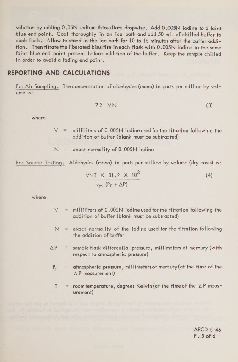 solution by adding 0.05N sodium thiosulfate dropwise. Add 0.005N iodine to a faint blue end point. Cool thoroughly in an ice bath and add 50 ml. of chilled buffer to each flask. Allow to stand in the ice bath for 10 to 15 minutes after the buffer addi- tion. Then titrate the liberated bisulfite ineach flask with 0.005N iodine to the same faint blue end point present before addition of the buffer. Keep the sample chilled in order to avoid a fading end point. REPORTING AND CALCULATIONS For Air Sampling. Theconcentration of aldehydes (mono) in parts per million by vol- ume is: 72 VN (3) where V = milliliters of O.005N iodine used for the titration following the addition of buffer (blank must be subtracted) N = exact normality of 0.005N iodine For Source Testing. Aldehydes (mono) in parts per million by volume (dry basis) is: VNT X 31.2 X 10° (4) Ven (Pr + AP) where V = milliliters of 0.005N iodine used for the titration following the addition of buffer (blank must be subtracted) N= exact normality of the fodine used for the titration following the addition of buffer AP = sample flask differential pressure, millimeters of mercury (with respect to atmospheric pressure) P. = atmospheric pressure, millimeters of mercury (at the time of the A P measurement) T = room temperature, degrees Kelvin(at the time of the AP meas- urement) APCD 5-46 P eSuof 6
