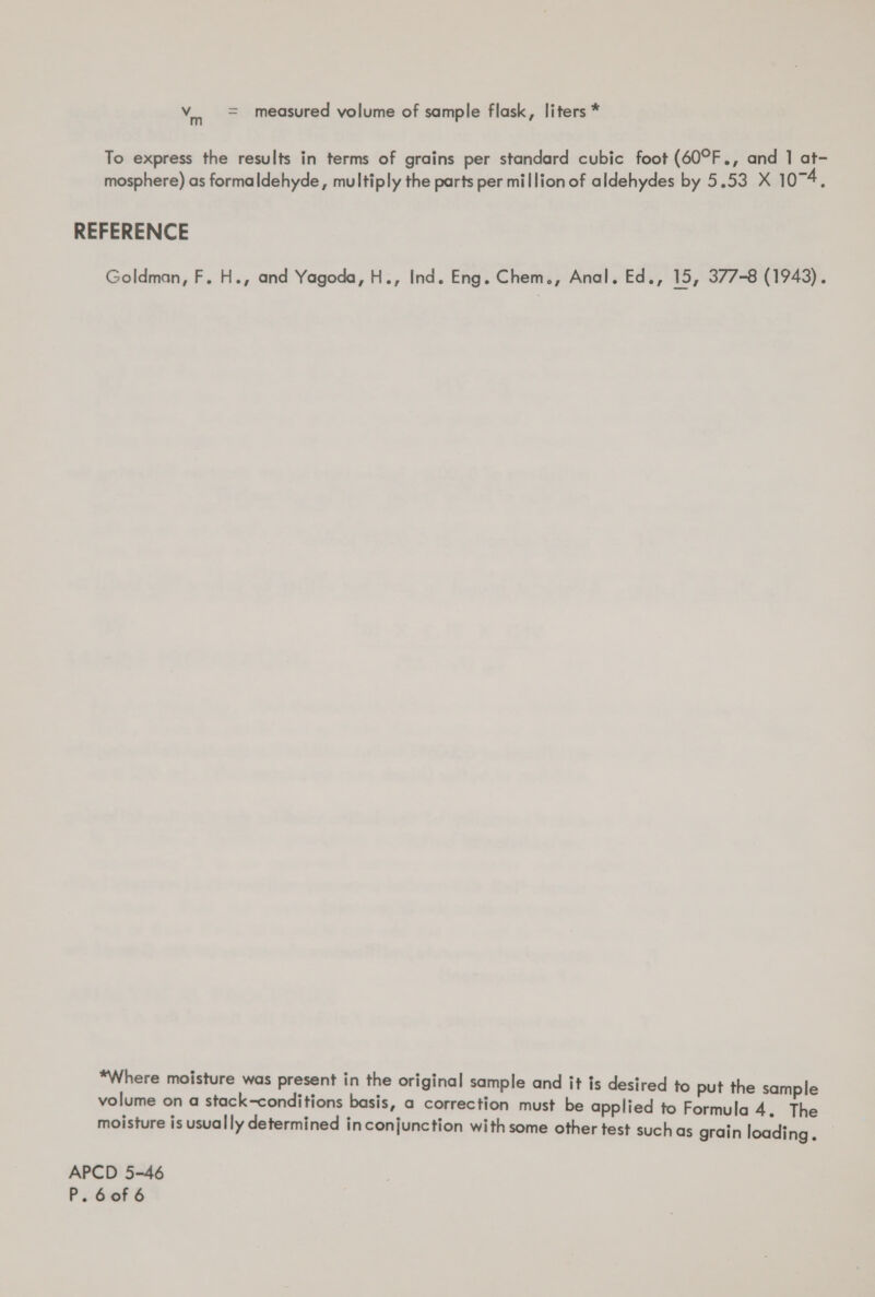 To express the results in terms of grains per standard cubic foot (60°F., and 1 at- mosphere) as formaldehyde, multiply the parts per million of aldehydes by 5.53 X 1074, REFERENCE Goldman, F. H., and Yagoda, H., Ind. Eng. Chem., Anal. Ed., 15, 377-8 (1943). *Where moisture was present in the original sample and it is desired to put the sample volume on a stack-conditions basis, a correction must be applied to Formula 4. The moisture is usually determined inconjunction with some other test such as grain loading. — APCD 5-46