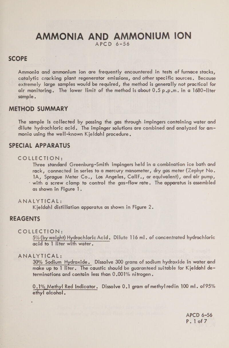 AMMONIA AND AMMONIUM ION APCD -6=56 SCOPE Ammonia and ammonium ion are frequently encountered in tests of furnace stacks, catalytic cracking plant regenerator emissions, and other specific sources. Because extremely large samples would be required, the method is generally not practical for air monitoring. The lower limit of the method is about 0.5 p.p.m. in a 1680-liter sample. METHOD SUMMARY The sample is collected by passing the gas through impingers containing water and dilute hydrochloric acid. The impinger solutions are combined and analyzed for am- monia using the well-known Kjeldahl procedure. SPECIAL APPARATUS COLLECTION: Three standard Greenburg-Smith impingers held in a combination ice bath and rack, connected in series to a mercury manometer, dry gas meter (Zephyr No. 1A, Sprague Meter Co., Los Angeles, Calif., or equivalent), and air pump, ‘ with a screw clamp to control the gas-flow rate. The apparatus is assembled as shown in Figure 1. ANALYTICAL: Kjeldahl distillation apparatus as shown in Figure 2. REAGENTS COLLECTION: 5% (by weight) Hydrochloric Acid. Dilute 116 ml. of concentrated hydrochloric acid to 1 liter with water. ANALYTICAL: 30% Sodium Hydroxide. Dissolve 300 grams of sodium hydroxide in water and make up to 1 liter. The caustic should be guaranteed suitable for Kjeldahl de- terminations and contain less than 0.001% nitrogen. 0.1% Methyl Red Indicator. Dissolve 0.1 gram of methyl! redin 100 ml. of 95% ethyl alcohol. APCD 6-56 P. Lof7