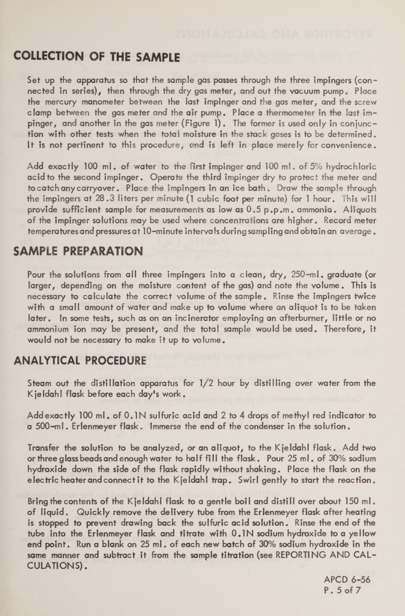 COLLECTION OF THE SAMPLE Set up the apparatus so that the sample gas passes through the three impingers (con- nected in series), then through the dry gas meter, and out the vacuum pump. Place the mercury manometer between the last impinger and the gas meter, and the screw clamp between the gas meter and the air pump. Place a thermometer in the last im- pinger, and another in the gas meter (Figure 1). The former is used only in conjunc- tion with other tests when the total moisture in the stack gases is to be determined. It is not pertinent to this procedure, ond is left in place merely for convenience. Add exactly 100 ml. of water to the first impinger and 100 ml. of 5% hydrochloric acid to the second impinger. Operate the third impinger dry to protect the meter and tocatchany carryover. Place the impingers in an ice bath. Draw the sample through the impingers at 28.3 liters per minute (1 cubic foot per minute) for | hour. This will provide sufficient sample for measuremenis as iow as 0.5 p.p.m. ammonia. Aliquots of the impinger solutions may be used where concenirations are higher. Record meter temperatures.and pressures at 10-minute intervals during sampling and obtainan average. SAMPLE PREPARATION Pour the solutions from all three impingers into a clean, dry, 250-ml. graduate (or larger, depending on the moisture content of the gas) and note the volume. This is necessary to calculate the correct volume of the sample. Rinse the impingers twice with a small amount of water and make up to volume where an aliquot is to be taken later. In some tests, such as on an incinerator employing an afterburner, little or no ammonium ion may be present, and the total sample would be used. Therefore, it would not be necessary to make it up to volume. ANALYTICAL PROCEDURE Steam out the distillation apparatus for 1/2 hour by distilling over water from the Kjeldah! flask before each day's work. Add exactly 100 ml. of 0.1N sulfuric acid and 2 to 4 drops of methyl red indicator to a 500-ml. Erlenmeyer flask. Immerse the end of the condenser in the solution. Transfer the solution to be analyzed, or an aliquot, to the Kjeldahl flask, Add two or three glass beads and enough water to half fill the flask. Pour 25 ml. of 30% sodium hydroxide down the side of the flask rapidly without shaking. Place the flask on the electric heater andconnectit to the Kjeldahl! trap. Swirl gently to start the reaction. Bring the contents of the Kjeldahl flask to a gentle boil and distill over about 150 ml. of liquid. Quickly remove the delivery tube from the Erlenmeyer flask after heating is stopped fo prevent drawing back the sulfuric acid solution. Rinse the end of the tube into the Erlenmeyer flask and titrate with 0.1N sodium hydroxide to a yellow end point. Runa blank on 25 ml. of each new batch of 30% sodium hydroxide in the same manner and subtract it from the sample titration (see REPORTING AND CAL- CULATIONS). APCD 6-56
