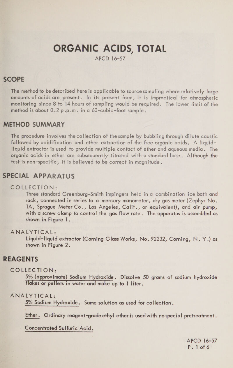 ORGANIC ACIDS TOTAL APCD 16-57 SCOPE The method to be described here is applicable to source sampling where relatively large amounts of acids are present. In its present form, it is impractical for atmospheric monitoring since 8 to 14 hours of sampling would be required. The lower limit of the method is about 0.2 p.p.m. in a 60-cubic-foot sample. METHOD SUMMARY The procedure involves the collection of the sample by bubbling through dilute caustic followed by acidification and ether extraction of the free organic acids. A liquid- liquid extractor is used to provide multiple contact of ether and aqueous media. The organic acids in ether are subsequently titrated with a standard base. Although the test is non-specific, it is believed to be correct in magnitude. SPECIAL APPARATUS SOLEEECTION: Three standard Greenburg-Smith impingers held in a combination ice bath and — rack, connected in series to a mercury manometer, dry gas meter (Zephyr No. 1A, Sprague Meter Co., Los Angeles, Calif., or equivalent), and air pump, with a screw clamp to control the gas flow rate. The apparatus is assembled as shown in Figure 1. ANALYTICAL: Liquid-liquid extractor (Corning Glass Works, No. 92232, Corning, N.Y.) as shown in Figure 2. REAGENTS COLLECTION: 5% (approximate) Sodium Hydroxide. Dissolve 50 grams of sodium hydroxide flakes or pellets in water sa make up to 1 liter. ANALYTICAL: 5% Sodium Hydroxide . Same solution as used for collection. Ether. Ordinary reagent-grade ethyl ether is used with no special pretreatment. Concentrated Sulfuric Acid. APCD 16-57