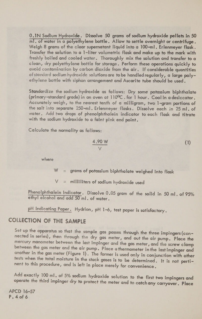 ml. of water in a polyethylene bottle. Allow to settle overnight or centrifuge . Weigh 8 grams of the clear supernatant liquid into a 100-ml. Erlenmeyer flask . Transfer the solution to a 1-liter volumetric flask and make up to the mark with freshly boiled and cooled water. Thoroughly mix the solution and transfer to a clean, dry polyethylene bottle for storage. Perform these operations quickly to avoid contamination by carbon dioxide from the air. If considerable quantities of standard sodium hydroxide solutions are tobe handled regularly, a large poly- ethylene bottle with siphon arrangement and Ascarite tube should be used. Standardize the sodium hydroxide as follows: Dry some potassium biphthalate (primary~standard grade) in an oven at 110°C . for 1 hour. Cool in adesiccator. Accurately weigh, to the nearest tenth of a milligram, two 1-gram portions of the salt into separate 250-ml. Erlenmeyer flasks. Dissolve each in 25 ml. of water. Add two drops of phenolphthalein indicator to each flask and titrate with the sodium hydroxide to a faint pink end point. Calculate the normality as follows:  4.90 W (1) V where W = grams of potassium biphthalate weighed into flask V = milliliters of sodium hydroxide used Pheno!lphthalein Indicator. Dissolve 0.05 gram of the solid in 50 ml. of 95% ethyl alcohol and add 50 ml. of water. pH Indicating Paper. Hydrion, pH 1-6, test paper is satisfactory. COLLECTION OF THE SAMPLE Set up the apparatus so that the sample gas passes. through the three impingers (con- nected in series), then through the dry gas meter, and out the air pump. Place the mercury manometer between the last impinger and the gas meter, and the screw clamp between the gas meter and the air pump. Place a thermometer inthe last impinger and another in the gas meter (Figure 1). The former is used only in conjunction with other tests when the total moisture in the stack gases is to be determined. It is not perti- nent to this procedure, and is left in place merely for convenience. Add exactly 100 ml. of 5% sodium hydroxide solution to the first two impingers and operate the third impinger dry to protect the meter and to catch any carryover. Place APCD 16-57 P.4o0f 6