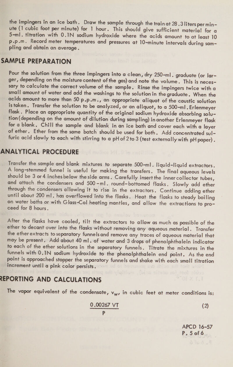 ute (1 cubic foot per minute) for 1 hour. This should give sufficient material for a S-ml. titration with 0.1N sodium hydroxide where the acids amount to at least 10 p.p.m. Record meter temperatures and pressures at 10-minute intervals during sam- pling and obtain an average. SAMPLE PREPARATION Pour the solution from the three impingers into a clean, dry 250-ml. graduate (or lar- ger, depending on the moisture content of the gas) and note the volume. This is neces- sary to calculate the correct volume of the sample. Rinse the impingers twice with a small amount of water and add the washings to the solution in the graduate. When the acids amount to more than 50 p.p.m., an appropriate aliquot of the caustic solution istaken. Transfer the solution to be analyzed, or an aliquot, to a 500-ml . Erlenmeyer flask . Place an appropriate quantity of the original sodium hydroxide absorbing solu- tion(depending on the amount of dilution during sampling) in another Erlenmeyer flask for a blank. Chill the sample and blank in an ice bath and cover each with a layer of ether, Ether from the same batch should be used for both. Add concentrated sul- furic acid slowly to each with stirring to a pHof 2 to 3 (test externally with pH paper) . ANALYTICAL PROCEDURE Transfer the sample and blank mixtures to separate 500-ml. liquid-liquid extractors. A long-stemmed funnel is useful for making the transfers. The final aqueous levels should be 3 or 4 inches below the side arms. Carefully insert the inner collector tubes, and attach the condensers and 500-ml. round-bottomed flasks. Slowly add ether through the condensers allowing it to rise in the extractors. Continue adding ether until about 200 ml. has overflowed into the flasks. Heat the flasks to steady boiling on water baths or with Glass-Col heating mantles, and allow the extractions to pro- ceed for 8 hours. After the flasks have cooled, tilt the extractors to allow as much as possible of the _ ether to decant over into the flasks without removing any aqueous material. Transfer the ether extracts to separatory funnels and remove any traces of aqueous material that may be present. Add about 40 ml. of water and 3 drops of phenolphthalein indicator to each of the ether solutions in the separatory funnels. Titrate the mixtures in the funnels with 0.1N sodium hydroxide to the phenolphthalein end point. As the end point is approached stopper the separatory funnels and shake with each small titration increment until a pink color persists. : REPORTING AND CALCULATIONS The vapor equivalent of the condensate, Vwr in cubic feet at meter conditions is: 0.00267 VT (2) P APCD 16-57