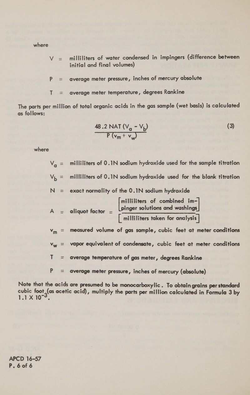 milliliters of water condensed in impingers (difference between initial and final volumes) average meter pressure, inches of mercury absolute average meter temperature, degrees Rankine as follows: where P 48.2 NAT(V, - Vp) (3) P (vm + Vw) milliliters of 0.1N sodium hydroxide used for the sample titration milliliters of 0.1N sodium hydroxide used for the blank titration exact normality of the 0.1N sodium hydroxide pie: of combined Bs aliquay foctepet pinger solutions and washings [ milliliters taken for ana lysis | measured volume of gas sample, cubic feet at meter conditions vapor equivalent of condensate, cubic feet at meter conditions average temperature of gas meter, degrees Rankine average meter pressure, inches of mercury (absolute) 1.1X 10. APCD 16-57