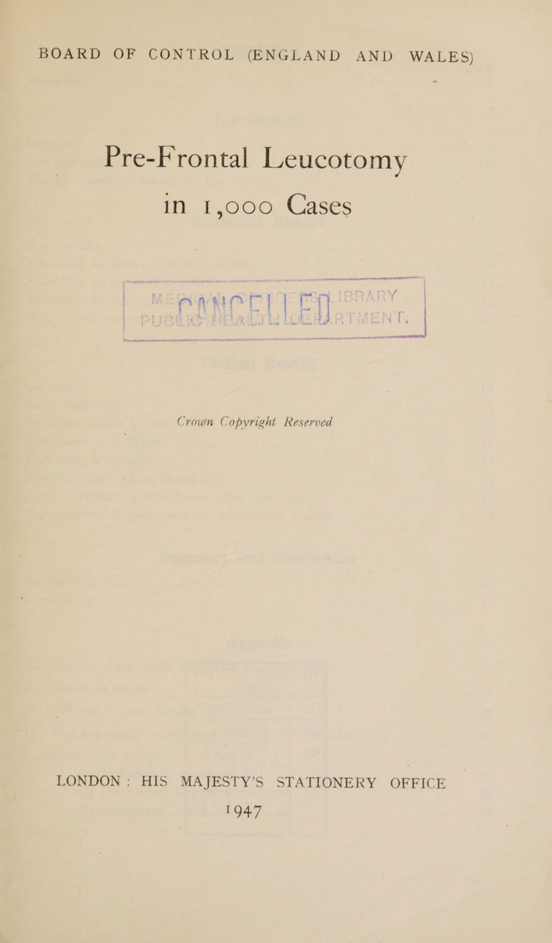 BOARD OF CONTROL (ENGLAND AND WALES) Pre-Frontal lLeucotomy in 1,000 Cases PGA OE PIE PS IBRARY | A eT EERE IS TEE Crown Copyright Reserved LONDON : HIS MAJESTY’S STATIONERY OFFICE ea ad