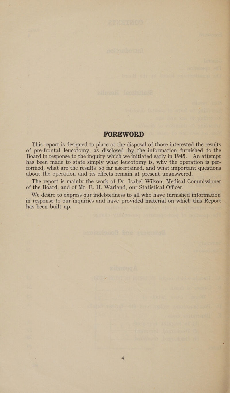 FOREWORD This report is designed to place at the disposal of those interested the results of pre-frontal leucotomy, as disclosed by the information furnished to the Board in response to the inquiry which we initiated early in 1945. An attempt has been made to state simply what leucotomy is, why the operation is per- formed, what are the results so far ascertained, and what important questions about the operation and its effects remain at present unanswered. The report is mainly the work of Dr. Isabel Wilson, Medical Commissioner of the Board, and of Mr. E. H, Warland, our Statistical Officer. We desire to express our indebtedness to all who have furnished information in response to our inquiries and have provided material on which this Report has been built up.