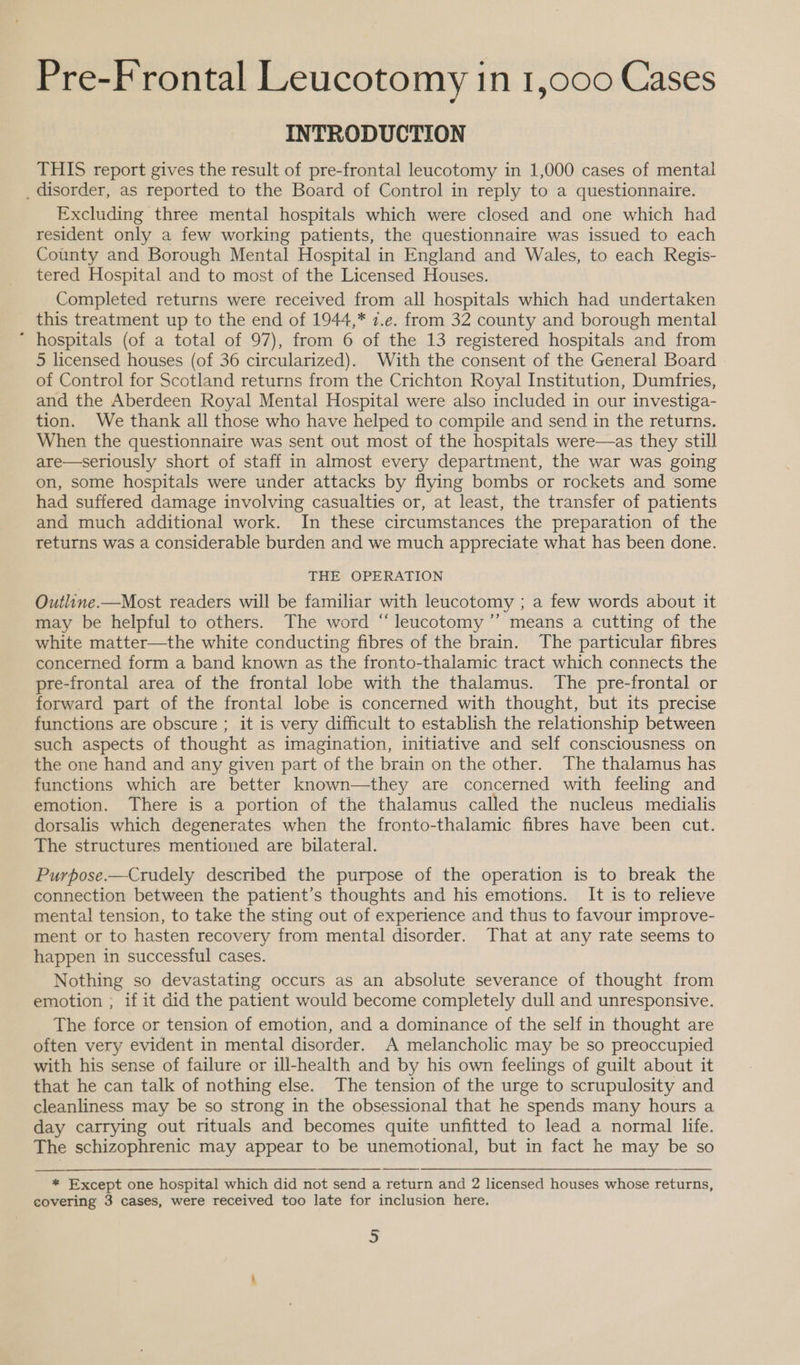 INTRODUCTION THIS report gives the result of pre-frontal leucotomy in 1,000 cases of mental _ disorder, as reported to the Board of Control in reply to a questionnaire. Excluding three mental hospitals which were closed and one which had resident only a few working patients, the questionnaire was issued to each County and Borough Mental Hospital in England and Wales, to each Regis- tered Hospital and to most of the Licensed Houses. Completed returns were received from all hospitals which had undertaken this treatment up to the end of 1944,* 7.e. from 32 county and borough mental * hospitals (of a total of 97), from 6 of the 13 registered hospitals and from 5 licensed houses (of 36 circularized). With the consent of the General Board of Control for Scotland returns from the Crichton Royal Institution, Dumfries, and the Aberdeen Royal Mental Hospital were also included in our investiga- tion. We thank all those who have helped to compile and send in the returns. When the questionnaire was sent out most of the hospitals were—as they still are—seriously short of staff in almost every department, the war was going on, some hospitals were under attacks by flying bombs or rockets and some had suffered damage involving casualties or, at least, the transfer of patients and much additional work. In these circumstances the preparation of the returns was a considerable burden and we much appreciate what has been done. THE OPERATION Outline.—Most readers will be familiar with leucotomy ; a few words about it may be helpful to others. The word “leucotomy’’ means a cutting of the white matter—the white conducting fibres of the brain. The particular fibres concerned form a band known as the fronto-thalamic tract which connects the pre-frontal area of the frontal lobe with the thalamus. The pre-frontal or forward part of the frontal lobe is concerned with thought, but its precise functions are obscure ; it is very difficult to establish the relationship between such aspects of thought as imagination, initiative and self consciousness on the one hand and any given part of the brain on the other. The thalamus has functions which are better known—they are concerned with feeling and emotion. There is a portion of the thalamus called the nucleus medialis dorsalis which degenerates when the fronto-thalamic fibres have been cut. The structures mentioned are bilateral. Purpose.—Crudely described the purpose of the operation is to break the connection between the patient’s thoughts and his emotions. It is to relieve mental tension, to take the sting out of experience and thus to favour improve- ment or to hasten recovery from mental disorder. That at any rate seems to happen in successful cases. Nothing so devastating occurs as an absolute severance of thought from emotion ; if it did the patient would become completely dull and unresponsive. The force or tension of emotion, and a dominance of the self in thought are often very evident in mental disorder. A melancholic may be so preoccupied with his sense of failure or ill-health and by his own feelings of guilt about it that he can talk of nothing else. The tension of the urge to scrupulosity and cleanliness may be so strong in the obsessional that he spends many hours a day carrying out rituals and becomes quite unfitted to lead a normal life. The schizophrenic may appear to be unemotional, but in fact he may be so   * Except one hospital which did not send a return and 2 licensed houses whose returns, covering 3 cases, were received too late for inclusion here. s