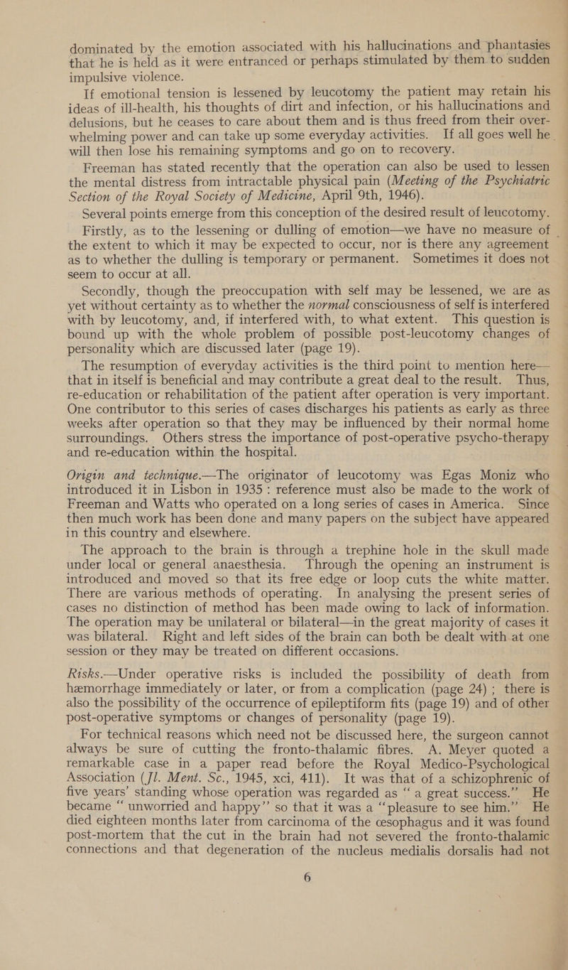 dominated by the emotion associated with his hallucinations and phantasies that he is held as it were entranced or perhaps stimulated by them. to sudden impulsive violence. If emotional tension is lessened by leucotomy the patient may retain his ideas of ill-health, his thoughts of dirt and infection, or his hallucinations and delusions, but he ceases to care about them and is thus freed from their over- whelming power and can take up some everyday activities. If all goes well he _ will then lose his remaining symptoms and go on to recovery. Freeman has stated recently that the operation can also be used to lessen the mental distress from intractable physical pain (Meeting of the Psychtatric Section of the Royal Society of Medicine, April 9th, 1946). Several points emerge from this conception of the desired result of leucotomy. Firstly, as to the lessening or dulling of emotion—we have no measure of | the extent to which it may be expected to occur, nor is there any agreement as to whether the dulling is temporary or permanent. Sometimes it does not seem to occur at all. Secondly, though the preoccupation with self may be lessened, we are as yet without certainty as to whether the zormal consciousness of self is interfered with by leucotomy, and, if interfered with, to what extent. This question is bound up with the whole problem of possible post-leucotomy changes of personality which are discussed later (page 19). The resumption of everyday activities is the third point to mention here— that in itself is beneficial and may contribute a great deal to the result. Thus, re-education or rehabilitation of the patient after operation is very important. One contributor to this series of cases discharges his patients as early as three weeks after operation so that they may be influenced by their normal home surroundings. Others stress the importance of post-operative psycho-therapy and re-education within the hospital. Origin and technique.—The originator of leucotomy was Egas Moniz who introduced it in Lisbon in 1935: reference must also be made to the work of | Freeman and Watts who operated on a long series of cases in America. Since then much work has been done and many papers on the subject have appeared in this country and elsewhere. The approach to the brain is through a trephine hole in the skull made under local or general anaesthesia. Through the opening an instrument is introduced and moved so that its free edge or loop cuts the white matter. There are various methods of operating. In analysing the present series of cases no distinction of method has been made owing to lack of information. The operation may be unilateral or bilateral—in the great majority of cases it was bilateral. Right and left sides of the brain can both be dealt with at one session or they may be treated on different occasions. Risks.—Under operative risks is included the possibility of death from hemorrhage immediately or later, or from a complication (page 24) ; there is also the possibility of the occurrence of epileptiform fits (page 19) and of other post-operative symptoms or changes of personality (page 19). For technical reasons which need not be discussed here, the surgeon cannot always be sure of cutting the fronto-thalamic fibres. A. Meyer quoted a remarkable case in a paper read before the Royal Medico-Psychological Association (Jl. Ment. Sc., 1945, xci, 411). It was that of a schizophrenic of five years’ standing whose operation was regarded as ‘“‘ a great success.” He became “ unworried and happy”’ so that it was a “pleasure to see him.” He died eighteen months later from carcinoma of the cesophagus and it was found post-mortem that the cut in the brain had not severed the fronto-thalamic connections and that degeneration of the nucleus medialis dorsalis had not é