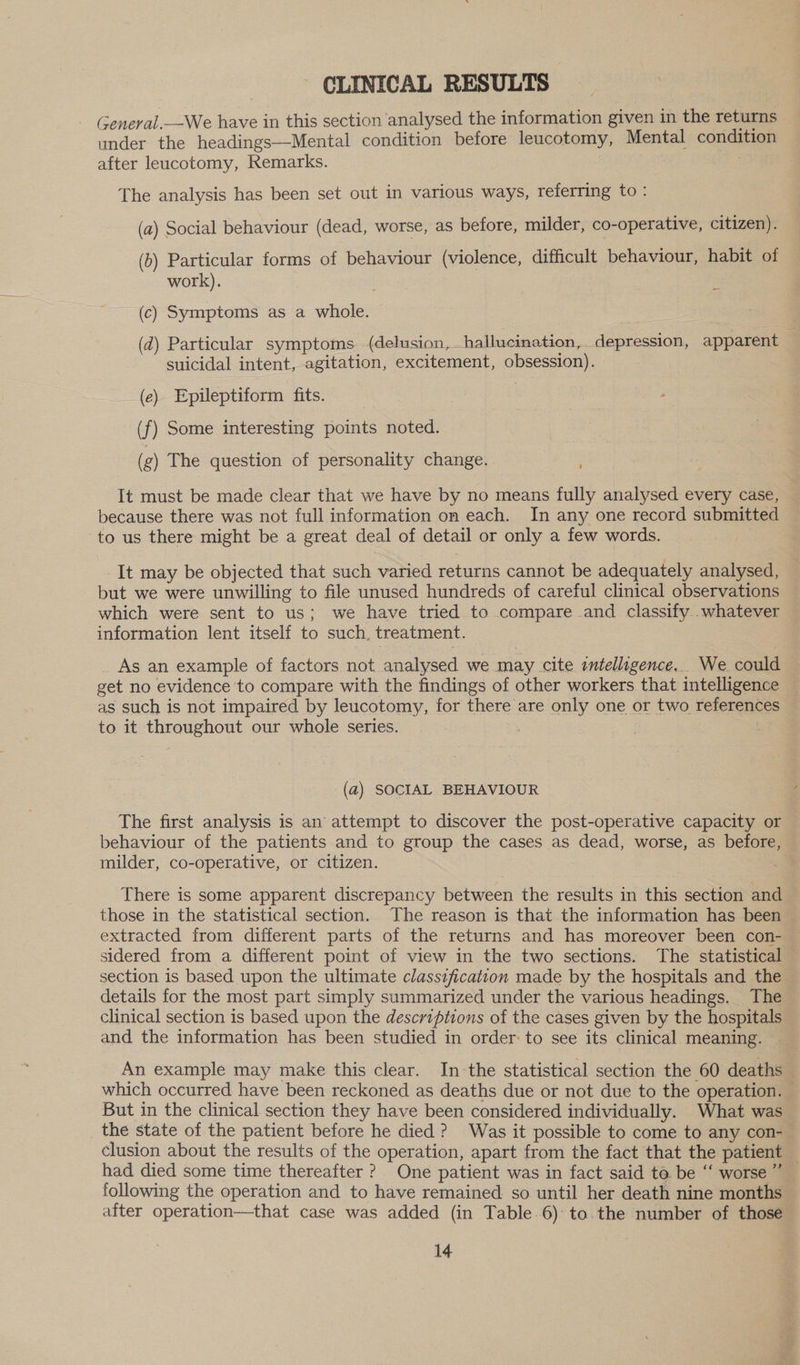 CLINICAL RESULTS General.—We have in this section analysed the information given in the returns under the headings—Mental condition before leucotomy, Mental condition after leuacotomy, Remarks. : _ The analysis has been set out in various ways, referring to: (a) Social behaviour (dead, worse, as before, milder, co-operative, citizen). (b) Particular forms of behaviour (violence, difficult behaviour, habit of work). (c) Symptoms as a whole. (d) Particular symptoms (delusion, hallucination, depression, apparent — suicidal intent, agitation, excitement, obsession). (e) Epileptiform fits. (f) Some interesting points noted. (g) The question of personality change. It must be made clear that we have by no means fully analysed every case, because there was not full information on each. In any one record submitted to us there might be a great deal of detail or only a few words. It may be objected that such varied returns cannot be adequately analysed, but we were unwilling to file unused hundreds of careful clinical observations which were sent to us; we have tried to compare and classify..whatever as such is not impaired by leucotomy, for there are only one or two references - to it throughout our whole series. . | (a) SOCIAL BEHAVIOUR | The first analysis is an’ attempt to discover the post-operative capacity or behaviour of the patients and to group the cases as dead, worse, as before, milder, co-operative, or citizen. There is some apparent discrepancy between the results in this section and those in the statistical section. The reason is that the information has been extracted from different parts of the returns and has moreover been con- sidered from a different point of view in the two sections. The statistical — section is based upon the ultimate classification made by the hospitals and the details for the most part simply summarized under the various headings. The clinical section is based upon the descriptions of the cases given by the hospitals and the information has been studied in order: to see its clinical meaning. An example may make this clear. In the statistical section the 60 deaths which occurred have been reckoned as deaths due or not due to the operation. — But in the clinical section they have been considered individually. What was the state of the patient before he died ? Was it possible to come to any con-— clusion about the results of the operation, apart from the fact that the patient had died some time thereafter ? One patient was in fact said ta. be “‘ worse” following the operation and to have remained so until her death nine months after operation—that case was added (in Table.6)° to.the number of those