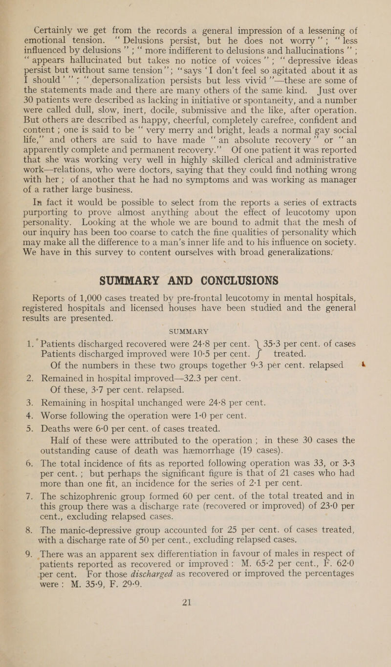 Certainly we get from the records a general impression of a lessening of emotional tension. ‘‘ Delusions persist, but he does not worry’’; “less influenced by delusions ”’ ; ‘‘ more indifferent to delusions and hallucinations ”’ ; “appears hallucinated but takes no notice of voices’’; “ depressive ideas persist but without same tension’’; ‘says ‘I don’t feel so agitated about it as I should’ ” ; “ depersonalization persists but less vivid ’’—these are some of the statements made and there are many others of the same kind. Just over 30 patients were described as lacking in initiative or spontaneity, and a number were called dull, slow, inert, docile, submissive and the like, after operation. But others are described as happy, cheerful, completely carefree, confident and content ; one is said to be “ very merry and bright, leads a normal gay social life,’ and others are said to have made “an absolute recovery”’ or “an apparently complete and permanent recovery.” Of one patient it was reported that she was working very well in highly skilled clerical and administrative work—relations, who were doctors, saying that they could find nothing wrong with her ; of another that he had no symptoms and was working as manager of a rather large business. | In fact it would be possible to select from the reports a series of extracts purporting to prove almost anything about the effect of leucotomy upon personality. Looking at the whole we are bound to admit that the mesh of our inquiry has been too coarse to catch the fine qualities of personality which may make all the difference to a man’s inner life and to his influence on society. We have in this survey to content ourselves with broad generalizations. SUMMARY AND CONCLUSIONS Reports of 1,000 cases treated by pre-frontal leucotomy in mental hospitals, registered hospitals and licensed houses have been studied and the general results are presented. . SUMMARY 1. Patients discharged recovered were 24-8 per cent. \ 35:3 per cent. of cases Patients discharged improved were 10-5 per cent. f{ treated. Of the numbers in these two groups together 9-3 per cent. relapsed 2. Remained in hospital improved—32.3 per cent. Of these, 3-7 per cent. relapsed. 3. Remaining in hospital unchanged were 24-8 per cent. 4. Worse following the operation were 1-0 per cent. 5. Deaths were 6-0 per cent. of cases treated. Half of these were attributed to the operation ; in these 30 cases the outstanding cause of death was hemorrhage (19 cases). 6. The total incidence of fits as reported following operation was 33, or 3-3 per cent.; but perhaps the significant figure is that of 21 cases who had more than one fit, an incidence for the series of 2-1 per cent. 7. The schizophrenic group formed 60 per cent. of the total treated and in this group there was a discharge rate (recovered or improved) of 23-0 per cent., excluding relapsed cases. 8. The manic-depressive group accounted for 25 per cent. of cases treated, with a discharge rate of 50 per cent., excluding relapsed cases. 9. There was an apparent sex differentiation in favour of males in respect of _ patients reported as recovered or improved: M. 65-2 per cent., F. 62:0 per cent. For those discharged as recovered or improved the percentages were: M. 35:9, F. 29-9. ae