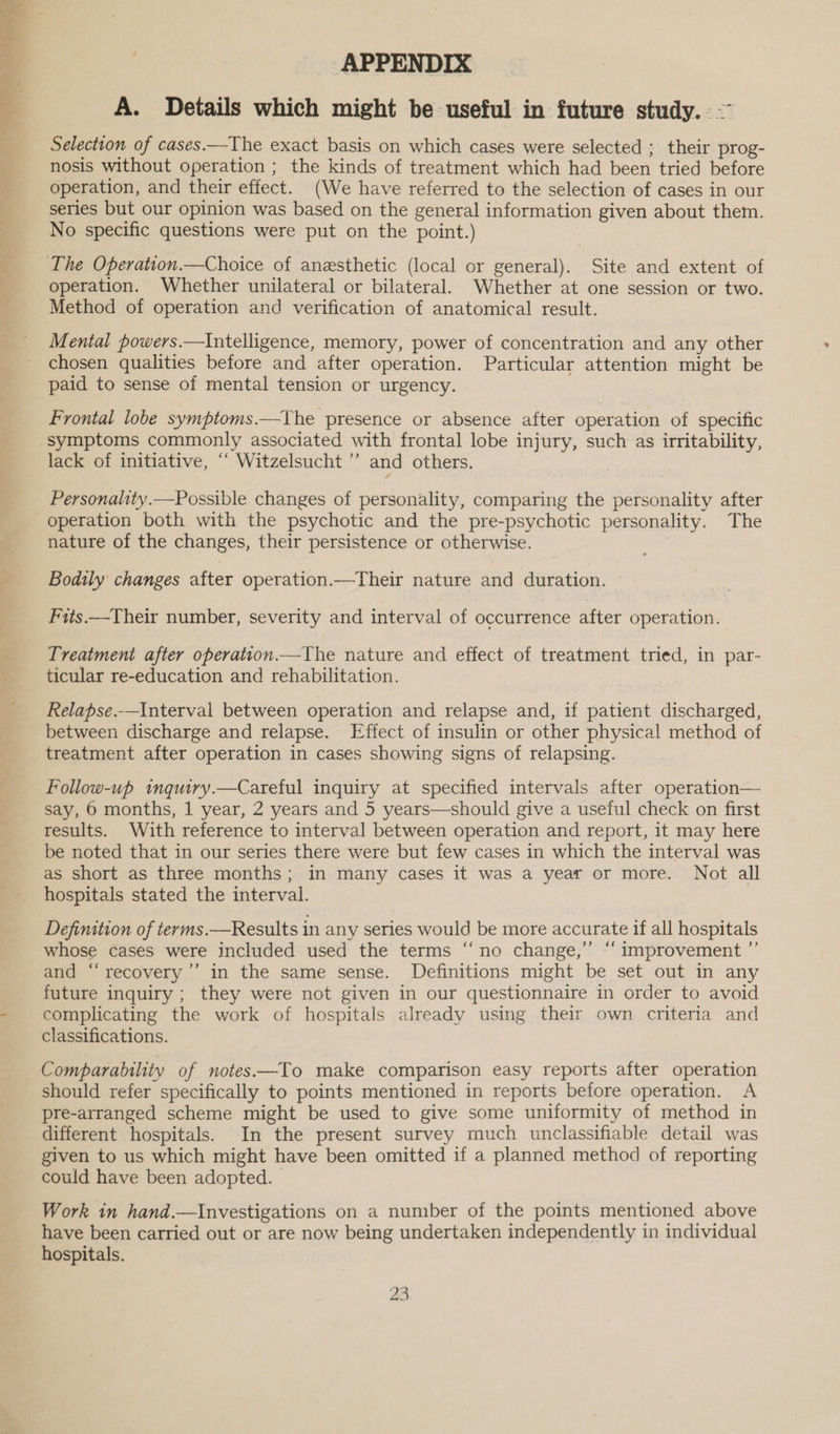  APPENDIX A. Details which might be useful in future study. - ~~ Selection of cases.—The exact basis on which cases were selected ; their prog- nosis without operation ; the kinds of treatment which had been tried before operation, and their effect. (We have referred to the selection of cases in our series but our opinion was based on the general information given about them. No specific questions were put on the point.) operation. Whether unilateral or bilateral. Whether at one session or two. Method of operation and verification of anatomical result. Mental powers.—Intelligence, memory, power of concentration and any other chosen qualities before and after operation. Particular attention might be paid to sense of mental tension or urgency. Frontal lobe symptoms.—The presence or absence after operation of specific lack of initiative, “‘ Witzelsucht ”’ and others. Personality.—Possible changes of personality, comparing the personality after operation both with the psychotic and the pre-psychotic personality. The nature of the changes, their persistence or otherwise. Bodily changes after operation.—Their nature and duration. Fits.—Their number, severity and interval of occurrence after operation. Treatment after operation.—The nature and effect of treatment tried, in par- ticular re-education and rehabilitation. Relapse.—Interval between operation and relapse and, if patient discharged, between discharge and relapse. Effect of insulin or other physical method of treatment after operation in cases showing signs of relapsing. Follow-up wmqury.—Careful inquiry at specified intervals after operation— say, 6 months, 1 year, 2 years and 5 years—should give a useful check on first results. With reference to interval between operation and report, it may here be noted that in our series there were but few cases in which the interval was as short as three months; in many cases it was a year or more. Not all hospitals stated the interval. Defimition of terms.—Results in any series would be more accurate if all hospitals whose cases were included used the terms “no change,” “‘ improvement ”’ and “‘recovery’’ in the same sense. Definitions might be set out in any future inquiry ; they were not given in our questionnaire in order to avoid complicating the work of hospitals already using their own criteria and classifications. Comparability of notes—To make comparison easy reports after operation should refer specifically to points mentioned in reports before operation. A pre-arranged scheme might be used to give some uniformity of method in different hospitals. In the present survey much unclassifiable detail was given to us which might have been omitted if a planned method of reporting could have been adopted. Work in hand.—Investigations on a number of the points mentioned above have been carried out or are now being undertaken independently in individual hospitals.