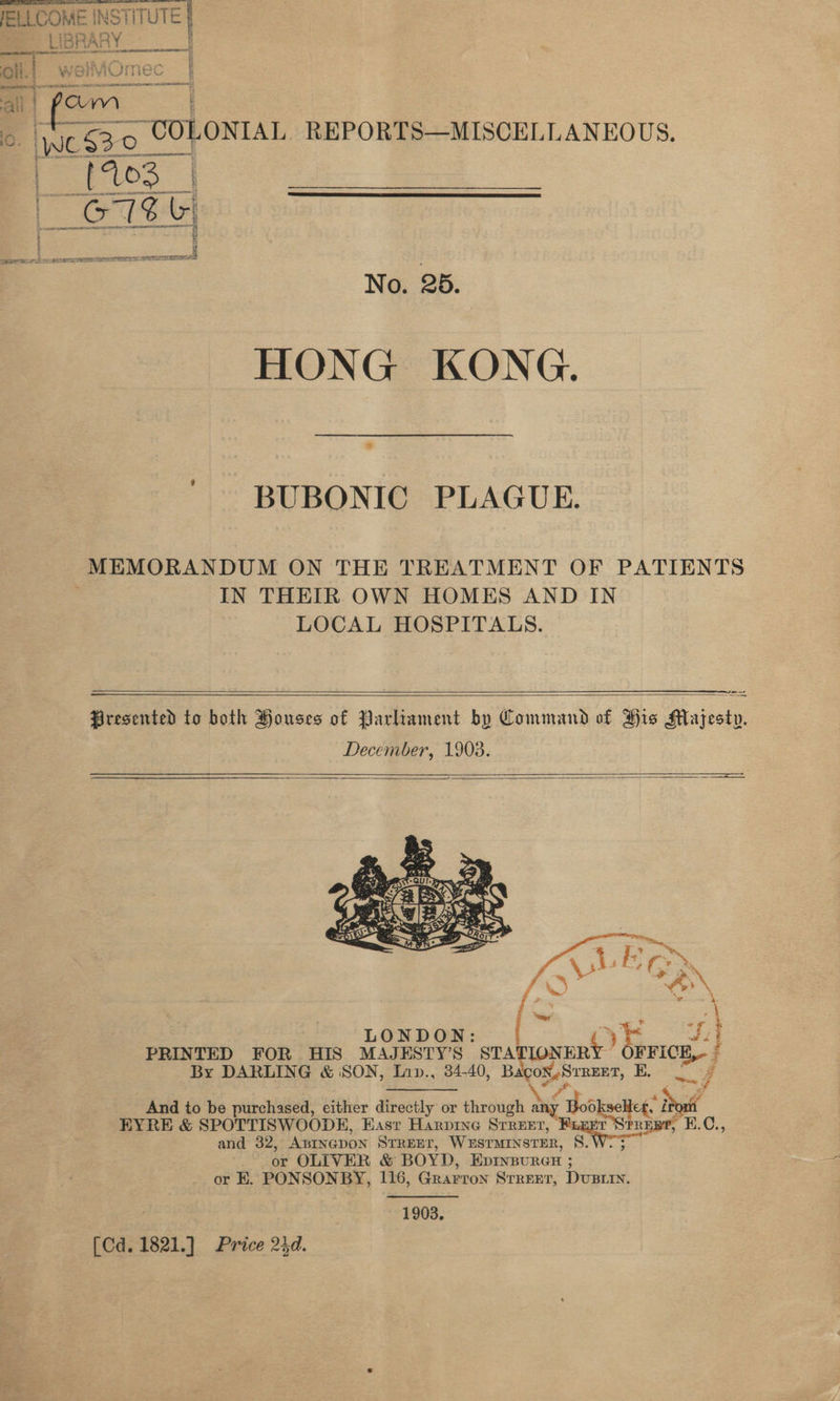  HONG KONG. BUBONIC PLAGUE. MEMORANDUM ON THE TREATMENT OF PATIENTS IN THEIR OWN HOMES AND IN LOCAL HOSPITALS.   Presented to both Pouses of Parlrament by Command of His F Maiocke December, 1903.    LONDON: C) E PRINTED FOR HIS MAJESTYS STATIONER FF roe By DARLING &amp; SON, Lap., 34-40, bagoss sa By And to be purchased, either directly or through ay y Books ice De EYRE &amp; SPOTTISWOODE, East Harpine SrRreer, REB®, ? and 32, ABINGDON STREET, WESTMINSTER, ag Shor or OLIVER &amp; BOYD EDINBURGH or EK. PONSONBY, 116, Grarron Srrrer, Dury 1903. [Cd. 1821.] Price 24d.