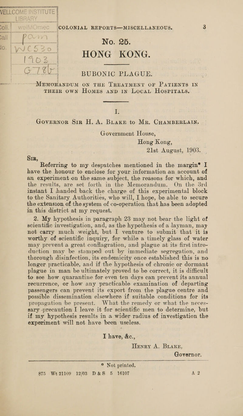 SS ERAN See bois ae WELLCOME INSTITUTE 3 Ee) AD Y 5 oll. we mec (COLONIAL REPORTS—MISCELLANEOUS., 3 Wb 1 WICS30 | 3.31... HONG RONG. a aly : a s Zen BM BUBONIC PLAGUE. &lt;—~ ---“MEMWORANDUM ON THE TREATMENT OF PATIENTS IN THEIR OWN HOMES AND IN LOCAL HOSPITALS. I. GOVERNOR Sir H. A. BLaKke to Mr. CHAMBERLAIN. Government House, Hong Kong, 2ilst August, 1903. Sir, | Referring to my despatches mentioned in the margin® I have the honour to enclose for your information an account of an experiment on the same subject, the reasons for which, and the results, are set forth in the Memorandum. On the 3rd instant I handed back the charge of this experimental block to the Sanitary Authorities, who will, I hope, be able to secure the extension of the system of co-operation that has been adopted in this district at my request. 2. My hypothesis i in paragraph 23 may not bear the light of scientific investigation, and, as the hypothesis of a layman, may not carry much weight, but I venture to submit that it is worthy of scientific inquiry, for while a timely glass of water may prevent a great conflagration, and plague at its first intro- duction may be stamped! out by immediate segregation, and thorough disinfection, its endemicity once established this is no longer practicable, and if the hypothesis of chronic or dormant plague in man be ultimately proved. to be correct, it is difficult to see how quarantine for even ten days can prevent its annual recurrence, or how any practicable examination of departing passengers can prevent its export from the plague centre and possible dissemination elsewhere if suitable conditions for its propagation be present. What the remedy or what the neces- sary precaution I leave it for scientific men to determine, but if my hypothesis results in a wider radius of investigation the experiment will not have been useless. I have, &amp;c., Henry A. BLake, Governor. © Not printed. 875 Wt 21109 12/023 D&amp;S 5 16107 A 2