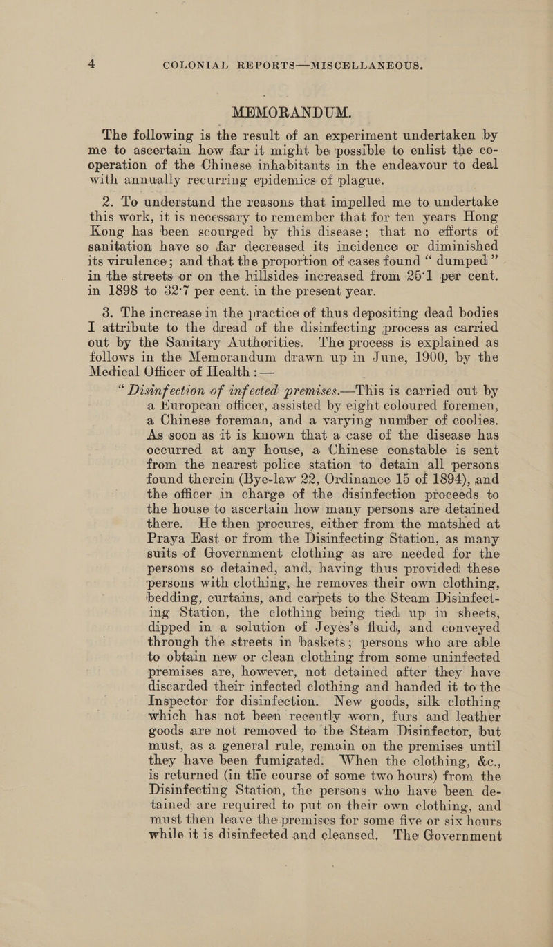 MBMORANDUM. The following is the result of an experiment undertaken by me to ascertain how far it might be possible to enlist the co- operation of the Chinese inhabitants in the endeavour to deal with annually recurring epidemics of 'plague. 2. To understand the reasons that impelled me to undertake this work, it 1s necessary to remember that for ten years Hong Kong has been scourged by this disease; that no efforts of sanitation have so far decreased its incidence or diminished its virulence; and that the proportion of cases found “ dumped” in the streets or on the hillsides increased from 25'1 per cent. in 1898 to 327 per cent. in the present year. 3. The increase in the practice of thus depositing dead bodies I attribute to the dread of the disinfecting process as carried out by the Sanitary Authorities. The process is explained as follows in the Memorandum drawn up in June, 1900, by the Medical Officer of Health : — | “ Disinfection of infected premises—This is carried out by a Huropean officer, assisted by eight coloured foremen, a Chinese foreman, and a varying number of coolies. As soon as it is known that a case of the disease has occurred at any house, a Chinese constable is sent from the nearest police station to detain all persons found therein (Bye-law 22, Ordinance 15 of 1894), and the officer in charge of the disinfection proceeds to the house to ascertain how many persons are detained there. He then procures, either from the matshed at Praya East or from the Disinfecting Station, as many suits of Government clothing as are needed for the persons so detained, and, having thus provided these ‘persons with clothing, he removes their own clothing, bedding, curtains, and carpets to the Steam Disinfect- ing Station, the clothing being tied up in sheets, dipped in a solution of Jeyes’s fluid, and conveyed through the streets in baskets; persons who are able to obtain new or clean clothing from some uninfected premises are, however, not detained after they have discarded their infected clothing and handed it to the Inspector for disinfection. New goods, silk clothing which has not been recently worn, furs and leather goods are not removed to the Steam Disinfector, but must, as a general rule, remain on the premises until they have been fumigated. When the clothing, &amp;c., is returned (in the course of some two hours) from the Disinfecting Station, the persons who have been de- tained are required to put on their own clothing, and must then leave the premises for some five or six hours while it is disinfected and cleansed, The Government