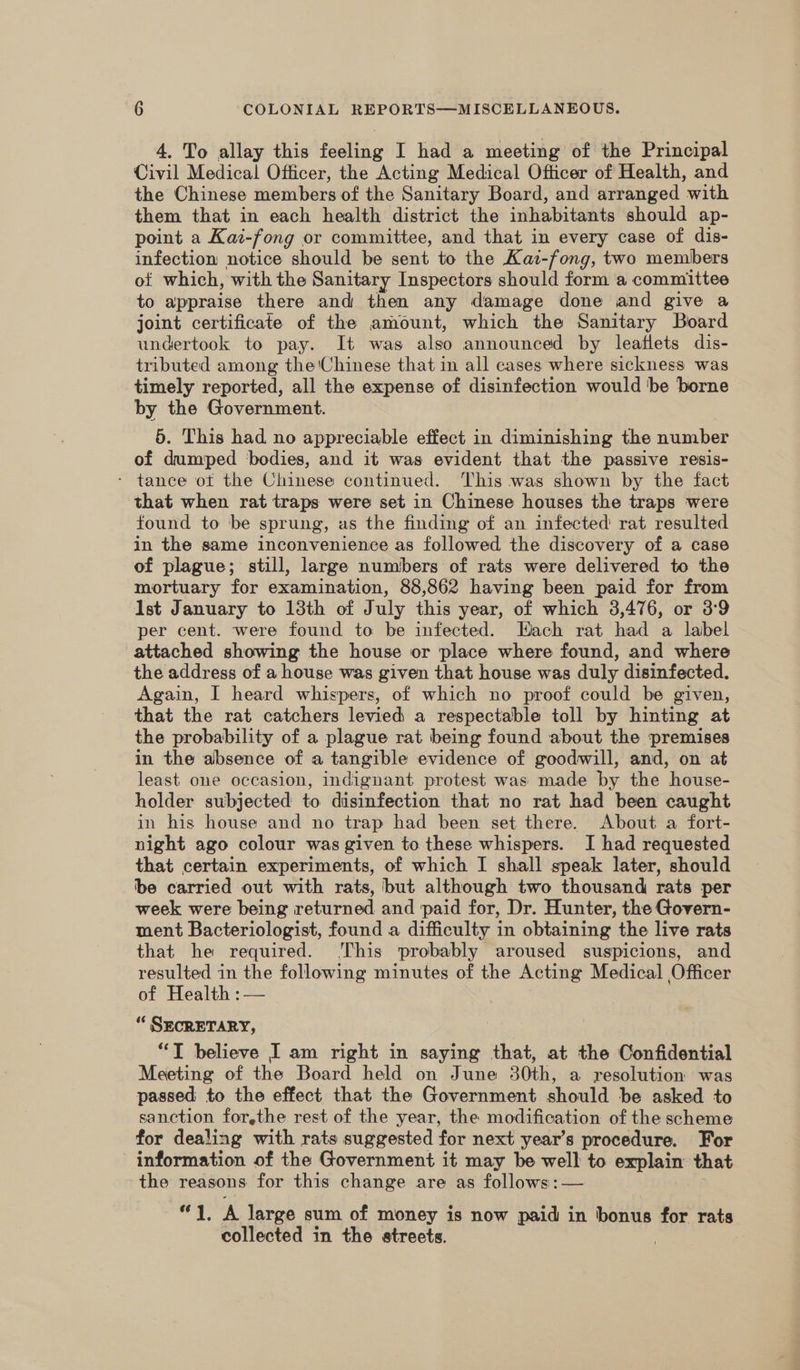 4. To allay this feeling I had a meeting of the Principal Civil Medical Officer, the Acting Medical Officer of Health, and the Chinese members of the Sanitary Board, and arranged with them that in each health district the inhabitants should ap- point a Kaz-fong or committee, and that in every case of dis- infection notice should be sent to the Kai-fong, two members of which, with the Sanitary Inspectors should form a committee to appraise there and then any damage done and give a joint certificate of the amount, which the Sanitary Board undertook to pay. It was also announced by leatlets dis- tributed among the Chinese that in all cases where sickness was timely reported, all the expense of disinfection would be borne by the Government. 5. This had no appreciable effect in diminishing the number of dumped ‘bodies, and it was evident that the passive resis- - tance ot the Chinese continued. ‘This was shown by the fact that when rat traps were set in Chinese houses the traps were found to be sprung, as the finding of an infected rat resulted in the same inconvenience as followed the discovery of a case of plague; still, large numbers of rats were delivered to the mortuary for examination, 88,862 having been paid for from Ist January to 13th of July this year, of which 3,476, or 3°9 per cent. were found to be infected. Hach rat had a label attached showing the house or place where found, and where the address of a house was given that house was duly disinfected. Again, I heard whispers, of which no proof could be given, that the rat catchers levied a respectable toll by hinting at the probability of a plague rat being found about the premises in the absence of a tangible evidence of goodwill, and, on at least one occasion, indignant protest was made by the house- holder subjected to disinfection that no rat had been caught in his house and no trap had been set there. About a fort- night ago colour was given to these whispers. I had requested that certain experiments, of which I shall speak later, should be carried out with rats, but although two thousand rats per week were being returned and paid for, Dr. Hunter, the Govern- ment Bacteriologist, found a difficulty in obtaining the live rats that he required. This probably aroused suspicions, and resulted in the following minutes of the Acting Medical Officer of Health :— “ SECRETARY, “TI believe I am right in saying that, at the Confidential Meeting of the Board held on June 30th, a resolution was passed to the effect that the Government should be asked to sanction for,the rest of the year, the modification of the scheme for dealing with rats suggested for next year’s procedure. For information of the Government it may be well to explain that the reasons for this change are as follows: — 1A large sum of money is now paid in bonus for rats collected in the streets.