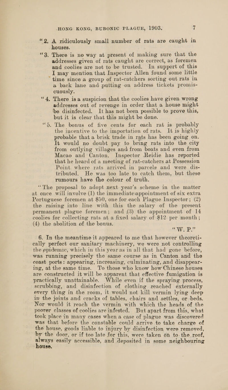 “2, A ridiculously small number of rats are caught in houses. “3. There is no way at present of making sure that the addresses given of rats caught are correct, as foremen and coolies are not to be trusted. In support of this I may mention that Inspector Allen found some little “time since a group of rat-catchers sorting out rats in a back lane and putting on address tickets promis- cuously. “4, There isa suspicion that the coolies have given wrong addresses out of revenge in order that a house might be disinfected. It has not ‘been possible to prove this, but it is clear that this might be done. “6. The bonus of five cents for each rat is probably the incentive to the importation of rats. It is highly probable that a brisk trade in rats has been going on. It would no doubt pay to bring rats into the city from outlying villages and from ‘boats and even from Macao and Canton. Inspector Reidie has reported that he heard of a meeting of rat-catchers at Possession Point where rats arrived in parcels and were dis- tributed. He was too late to catch them, but these rumours have the colour of truth. “The proposal to adopt next: year’s scheme in the matter at once will involve (1) the immediate.appointment of six extra Portuguese foremen at $50, one for each Plague Inspector; (2) the raising into line with this the salary of the present permanent plague foremen; and (3) the appointment of 14 coolies for collecting rats at a fixed salary of $12 per month; (4) the abolition of the bonus. ce W. Pp” 6. In the meantime it appeared to me that however theoreti- cally perfect our sanitary machinery, we were not controlling the epidemic, which in this yearas in all that had gone before, was running precisely the same course as in Canton and the coast ports: appearing, increasing, culminating, and disappear- ing, at the same time. ‘T'o those who know how Chinese houses are constructed it will be apparent that effective fumigation is practically unattainable. While even if the spraying process, scrubbing, and disinfection of clothing reached externally every thing in the room, it would not kill vermin lying deep in the joints and cracks of tables, chairs and settles, or beds. Nor would it reach the vermin with which the heads of the poorer classes of coolies are infested. But apart from this, what took place in many cases when a case of plague was discovered was that before the constable could arrive to take charge of the house, goods liable to injury by disinfection were removed, by the door, or if too late for this, were taken on to-the roof, sic easily accessible, and deposited in some neighbouring ouse.
