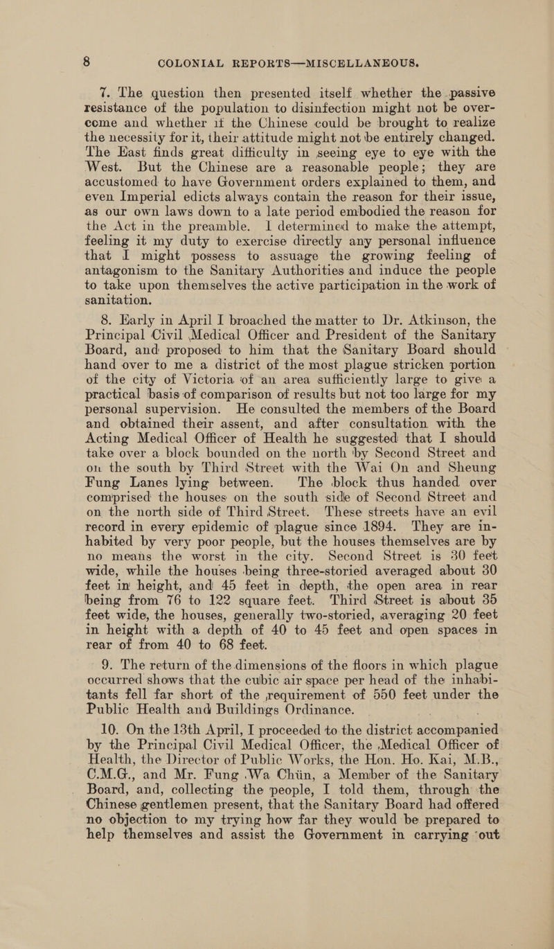 7. The question then presented itself whether the passive resistance of the population to disinfection might not be over- come and whether it the Chinese could be brought to realize the necessity for it, their attitude might not be entirely changed. The East finds great dificulty in seeing eye to eye with the West. But the Chinese are a reasonable people; they are accustomed to have Government orders explained to them, and even Imperial edicts always contain the reason for their issue, as our own laws down to a late period embodied the reason for the Act in the preamble. 1 determined to make the attempt, feeling it my duty to exercise directly any personal influence that I might possess to assuage the growing feeling of antagonism to the Sanitary Authorities and induce the people to take upon themselves the active participation in the work of sanitation. 8. Early in April I broached the matter to Dr. Atkinson, the Principal Civil Medical Officer and President of the Sanitary Board, and: proposed to him that the Sanitary Board should hand over to me a district of the most plague stricken portion of the city of Victoria of an area sufficiently large to give a practical basis:of comparison of results but not too large for my personal supervision. He consulted the members of the Board and obtained their assent, and after consultation with the Acting Medical Officer of Health he suggested that I should take over a block bounded on the north by Second Street and on the south by Third Street with the Wai On and Sheung Fung Lanes lying between. The block thus handed over comprised the houses on the south side of Second Street and on the north side of Third Street. These streets have an evil record in every epidemic of plague since 1894. They are in- habited by very poor people, but the houses themselves are by no means the worst in the city. Second Street is 30 feet wide, while the houses being three-storied averaged about 30 feet in height, and 45 feet in depth, the open area in rear being from 76 to 122 square feet. Third Street is about 35 feet wide, the houses, generally two-storied, averaging 20 feet in height with a depth of 40 to 45 feet and open spaces in rear of from 40 to 68 feet. 9. The return of the dimensions of the floors in which plague occurred shows that the cubic air space per head of the inhabi- tants fell far short of the requirement of 550 feet under the Public Health and Buildings Ordinance. 10. On the 13th April, I proceeded to the district eee by the Principal Civil Medical Officer, the Medical Officer of Health, the Director of Public Works, the Hon. Ho. Kai, M.B., C.M.G., and Mr. Fung .Wa Chiin, a Member of the Sanitary Board, and, collecting the people, I told them, through the Chinese gentlemen present, that the Sanitary Board had offered no objection to my trying how far they would be prepared to help themselves and assist the Government in carrying ‘out